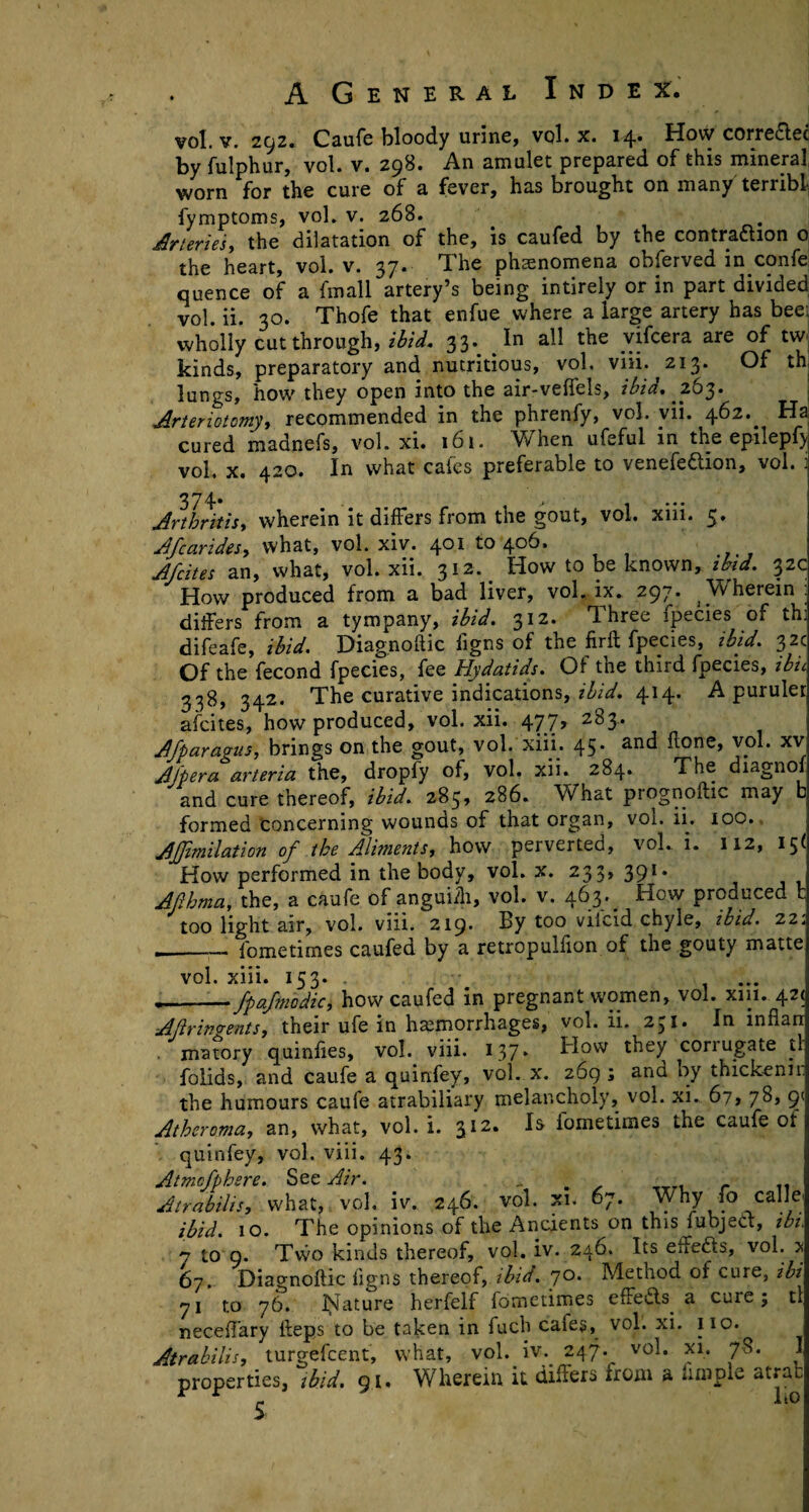 vol. v. 292. Caufe bloody urine, vol. x. 14. How corredlec by fulphur, vol. v. 298. An amulet prepared of this mineral worn for the cure of a fever, has brought on many terribl fymptoms, vol. v. 268. Arteries, the dilatation of the, is caufed by the contradhon o the heart, vol. v. 37. The phenomena obferved in confe quence of a fmall artery’s being intirely or in part divided vol. ii. 30. Thofe that enfue where a large artery has beei wholly cut through, ibid. 33. ^ In all the vifcera are of tw kinds, preparatory and nutritious, vol. viii. 213. Of th lungs, how they open into the air-veffels, ibid, .263. Arteriotomy, recommended in the phrenfy, vol. vii. 462.. Ha cured madnefs, vol. xi. 161. When ufeful in the epilepf) vol, x. 420. In what caies preferable to venefedtion, vol. 1 374* . .. . > I*** Arthritis, wherein it differs from the gout, vol. xm. 5, Afcarides, what, vol. xiv. 401 to 406. Afcites an, what, vol. xii. 312. How to be known, ibid. 32c How produced from a bad liver, vol. ix. 297. ^Vvherein : differs from a tympany, ibid. 312. Three Ipecies of thi difeafe, ibid. Diagnoflic figns of the firft fpecies, ibid. 32c Of the fecond fpecies, fee Hydatids. Of the third fpecies, ibu 338, 342. The curative indications, ibid. 414. A puruler afcites, how produced, vol. xii. 47.7> 2^3* Afparagus, brings on the gout, vol. xiii. 45. and done, vol. xv Afpera arteria the, dropfy of, vol. xii. 284. The diagnof and cure thereof, ibid. 285, 286. What prognoftic may b formed concerning wounds of that organ, vol. ii. 100. Afmilation of the Aliments,how perverted, voL i. 112, 15< How performed in the body, vol. x. 233, 391* Afhma, the, a caufe of anguifh, vol. v. 463. How produced t too light air, vol. viii. 219. By too viicid chyle, ibid. 22: ._fometimes caufed by a retropulflon of the gouty matte vol. xiii. 153. . --fpafmodic, how caufed in pregnant women, vol. xui. 42* AJiringents, their ufe in hemorrhages, vol. ii. 231. In inflan matory quinfies, vol. viii. 137* How they corrugate tl folids, and caufe a quinfey, vol. x. 269 ; and by thickenn: the humours caufe atrabiliary melancholy, vol. xi. 67, 78, 9< Atheroma, an, what, vol. i. 312. Is iometimes the caufe of quinfey, vol. viii. 43. Atmcfphere. See Air. . r .. Atrabilis, what, vol. iv. 246. vol. xi. 67. Why fo calle' ibid. 10. The opinions of the Ancients on this fubject, ibi. 7 to 9. Two kinds thereof, vol. iv. 246. Its effedis, vol. * 67. Diagnoflic figns thereof, ibid. 70. Method of cure, ibi 71 to 76. Isiature herfelf fometimes effedts. a cure; tl neceflary Heps to be taken in fuch cafes, vol. xi. 110. Atrabilis, turgelcent, what, vol. iv. 247. vol. xi. 78. I properties, ibid. 91. Wherein it differs Irom a kmple atrafc