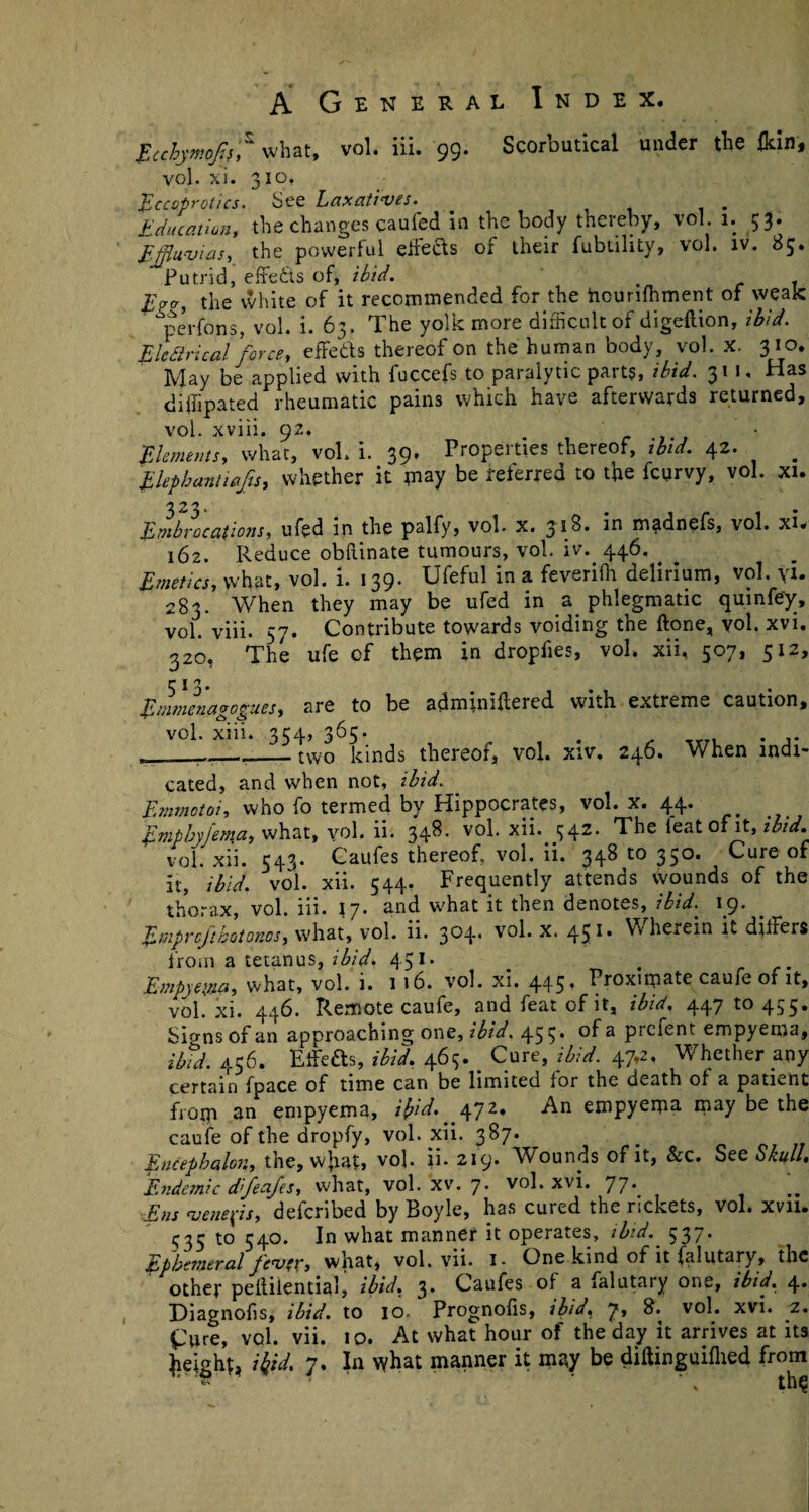 Ecehymojif,^ what, vol. iii. 99* Scorbutical under the fkin* vol. xl. 310, fccoprotics. See Laxatives. Education, the changes caufed in the body thereby, vol 1. 53. Ejflu'vias, the powerful ejects of their fubdlity, vol. iv. 85. Putrid, effedts of, ibid. lEcr, the white of it recommended for the hounfhment of weak perfons, vol. i. 63. The yolk more difficult of digeftion, ibid. Elcdtrical force, effefts thereof on the human body, vol. X. 310. May be applied with fuccefs to paralytic parts, ibid. 311, Has diiiipated rheumatic pains which have afterwards returned, vol. xviii. 92. Elements, what, vol. i. 39. Properties thereof, ibid. 42. # Elephantiafs, whether it may be referred to the fcurvy, vol. xi. 323. Embrocations, ufed in the palfy, vol- x. Ji8* in madnefs, vol. xi. 162. Reduce obRinate tumours, vol. iv. 446, Emetics, what, vol. i. 139. Ufeful in a feverifh delirium, vol. yi. 283. When they may be ufed in a phlegmatic quin fey, vol. viii. 57. Contribute towards voiding the Rone, vol. xvi. 320, The ufe of them in dropfies, vol, xii, 507, 512, r j 3. Emmenagogues, are to be adminiffiered with extreme caution, vol. xiii. 334, 365. _ two kinds thereof, vol. xiv. 246. When indi¬ cated, and when not, ibid. Emmotoi, who fo termed by Hippocrates, vol. x. 44* Empbyjema, what, yol. ii. 34^- v°h Hi. ^542. The leat of it, ibid, vol. xii. 543. Caufes thereof, vol. ii. 34810350. Cure of it, ibid. vol. xii. 544. Frequently attends wounds of the thorax, vol. iii. \ J. and what it then denotes, ibid. 19. Enipr eft hot ones, what, vol. ii. 3^4* 45** Wherein it differs from a tetanus, ibid- 451* . Empyema, what, vol. i. 116. vol. xi. 445. Proximate caufe of it, vol. xi. 446. Remote caufe, and feat of it, ibid, 447 to 455. Sio-ns of an approaching one, ibid. 45 v °^a Prci*ent empyema, ibid. 456. Eifeas, ibid. 465. _ Cure, ibid. 47,2, Whether any certain fpace of time can be limited for the death of a patient from an empyema, ifid. 472. An empyema may be the caufe of the dropfy, vol. xii. 387. Encephalon, the, what, vob ii. 219. Wounds of it, &c. See Skull. Endemic d’feafes, what, vol. xv. 7. vol. xvi. 77* Ens venefs, delcribed by Boyle, has cured the rickets, vol. xvn. 535 to 540. In what manner it operates, ibid. 537. Ephemeral fev ex» what, vol. vii. I- One kind of it falutary, the other peRilential, ibid. 3. Caufes of a falutary one, ibid. 4. Diagnofis, ibid, to 10. Prognofis, ibid, 7, 8. vol. xvi. 2. £ure, vol. vii. 10. At what hour of the day it arrives at its height, ibid. 7. In what manner it may be diftinguifhed from thq