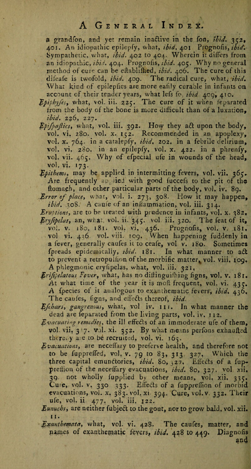 & grandfon, and yet remain inaflive in the Ton, ibid. 332, 401. An idiopathic epiiepfy, what, ibid. 401 Prognofis, ibid. Sympathetic, what, ibid. 402 to 404. Wherein it differs from an idiopathic, ibid. 404. Prognofis, ibid. 405. Why no general method of cure can be eifabliihed, ibid. 406. The cure of this difeafe is twofold, ibid. 409. The radical cure, what, ibid. What k,ind of epilepfies are more eafily curable in infants on account cf their tender years, what lefs fo, ibid 409, 410. Epiphyfes, what, vol. iii. 225. The cure of it when feparated from the body cf the bone is more difficult than of a luxation, ibid. 226, 227. Epifpajiicsi what, vol. iii. 392. How they a61 upon the body, vol. vi. 280. vol. x. 152. Recommended in an apoplexy, vol. x. 764. in a caralepfy, ibid, 202, in a febrile delirium, vol. vi. 280. in an epiiepfy, vol. x. 422. in a phrenfy, vol. vii. 465. Why of efpecial ufe in wounds of the head, vol. vi. 173. .Epithemj, may be applied in intermitting fevers, vol. vii. 363. Are frequently applied with good fuccefs to the pit of the ftomaph, and other particular parts of the body, vol, iv. 89. Error of place, what, vol. i. 273, 308. How it may happen, ibid. 308, A cauie of an inflammation, vol. iii. 314. Eruptions, are to be treated with prudence in infants, vol. x. 382, Eryfipelas, an, what, vol. ii. 343. vol iii. 320. The feat of it, vol. v. 180, 181. vol. vi, 436. Prognofis, vol. v. 181, vol vi. 436 vol. viii. 109. When happening fuddenly in a fever, generally caufes it to ceafe, vol v. 180. Sometimes fpreads epidemically, ibid. 181. In what manner to adf to prevent a retropulfion of the morbific matter^ vol. viii, 109, A phlegmonic eryfipelas, what, vol. iii. 321, Erifipelatous Fever, what, has no diliinguifhing figns, vol. v. 181. At what time of the year it is mod frequent, vol. vi. 433. A fpecies of it analogous to exanthematiC fevers, ibid, 436, The caufes, figns, and effects thereof, ibid. E/chars, gangrenous, what, vol iv. 111. In what manner the dead are feparated from the living parts, vol. iv. 112. Evacuating remedies, the ill effects of an immoderate ufe of them, vol. vii, 3'7. vol. xi. 332. By what means perfons exhauffed thereby a.e to b£ recruited, vol. vi. 165. Evacuations, are neceffaiy to preferve health, and therefore not to be fuppreffed, vol, v. 79 to 83, 313 327, Which the three capital emunftories, ibid. 80, 327, Effects of a fup- preffion, of the neceffary evacuations, ibid. 80, 327. vol xii, 39. not wholly fupplied b^ other means, vol, xii. 333. Cu?e, vol. v. 330 333. Effects of a fuppreffion of morbid evacuations, vol. x. 383. vol, xi 394. Cure, vol.v, 332. Their ufe, vol. ii 477, vol. iii, j2z. Eunuchs, are neither fubjeft to the gout, nor to grow bald, vol. xii. 11. Exanthemata, what, vol. vi. 428. The caufes, matter, and names of exanthejnatic fevers, ibid, <p8 to 449. Diagnolis and