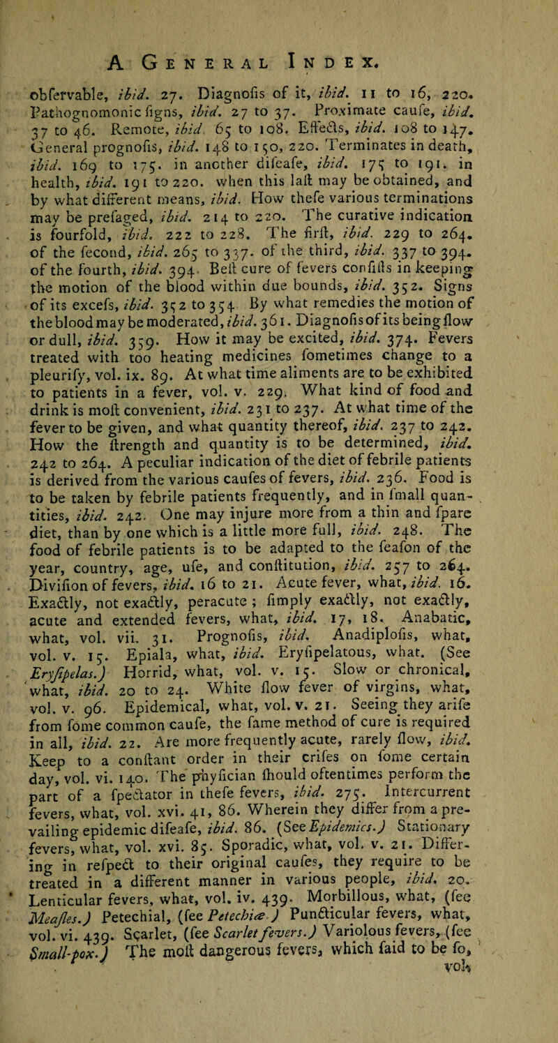 obfervable, ibid. 27. Diagnofis of it, Hid. 11 to 16, 220. Pathognomonic flgns, ibid. 27 to 37. Proximate cauie, ibid. 37 to 46. Remote, ibid 65 to 108. Effe&s, ibid. 108 to 147. General prognofis, ibid. 148 to 150, 220. Terminates in death, ibid. 169 to 173. in another difeafe, ibid. 173 to 191. in health, ibid. 191 to 220. when this lall may be obtained, and by what different means, ibid. How thefe various terminations may be prefaged, ibid. 214 to 220. The curative indication is fourfold, Ibid. 222 to 228. The fird, ibid. 229 to 264. of the fecond, ibid. 265 to 337. of the third, ibid. 337 to 394. of the fourth, ibid. 394. Beit cure of fevers corifiits in keeping the motion of the blood within due bounds, ibid. 352. Signs of its excefs, ibid. 3^2 to 354. By what remedies the motion of the blood may be moderated, ibid. 361. Diagnofis of its being flow or dull, ibid. 359. How it may be excited, ibid. 374. Fevers treated with too heating medicines fometimes change to a pleurify, vol. ix. 89. At what time aliments are to be exhibited to patients in a fever, vol. v. 229* What kind of food and drink is moll convenient, ibid. 231 to 237. At what time of the fever to be given, and what quantity thereof, ibid. 237 to 242. How the ftrength and quantity is to be determined, ibid. 242 to 264. A peculiar indication of the diet of febrile patients is derived from the various caufes of fevers, ibid. 236. Food is to be taken by febrile patients frequently, and in fmall quan- . titles, ibid. 242. One may injure more from a thin and fparc diet, than by one which is a little more full, ibid. 248. The food of febrile patients is to be adapted to the feafon of the year, country, age, ufe, and conllitution, ibid. 237 to 264. Divilion of fevers, ibid. 16 to 21. Acute fever, what, ibid. 16. Exactly, not exadly, peracute ; fimply exaftly, not exa&ly, acute and extended fevers, what, ibid. 17, 18. Anabatic, what, vol. vii. 31. Prognofis, ibid. Anadiplofis, what, vol. v. 13. Epiala, what, ibid. Eryfipelatous, what. (See Eryfpelas.) Horrid, what, vol. v. 15. Slow or chronical, what, ibid. 20 to 24. White How fever of virgins, what, vol. v. 96. Epidemical, what, vol. v. 21. Seeing they arife from fome common caufe, the fame method of cure is required in all, ibid. 22. Are more frequently acute, rarely flow, ibid. Keep to a conilant order in their crifes on fome certain day, vol. vi. 140. The prhyfician Ihould oftentimes perform the part of a fpedator in thefe fevers, ibid. 275. Intercurrent fevers, what, vol. xvi. 41, 86. Wherein they differ from a pre¬ vailing epidemic difeafe, ibid. 86. [SetEpidemics.) Stationary fevers, what, vol. xvi. 83* Sporadic, what, vol. v. 21. Differ¬ ing in refped to their original caufes, they require to be treated in a different manner in various people, ibid. 20. Lenticular fevers, what, vol. iv. 439. Morbillous, what, (fee Meajles.) Petechial, (fee Petechia ) Pundicular fevers, what, vol. vi. 439. Scarlet, (fee Scarlet fevers.) Variolous fevers, (fee Small-pox.) The molt dangerous fevers, which Laid to be fo, voE
