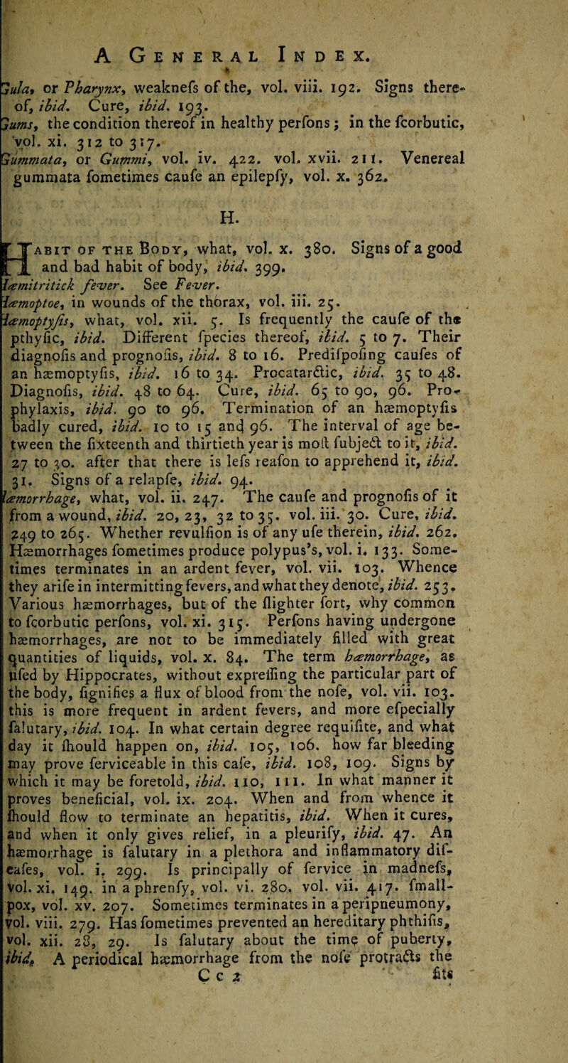 **•  ' au/a, or Pharynx» weaknefs of the, vol. viij. 192. Signs there¬ of, ibid. Cure, ibid. 193. jumsy the condition thereof in healthy perfons; in the fcorbutic, vol. xi. 312 to 3\y. Gummatay or Gummiy vol. iv. 422. vol, xvii. 211. Venereal gummata fometimes caufe an epilepfy, vol. x. 362. H. Habit of the Body, what, vol. x. 380. Signs of a good and bad habit of body, ibid. 399. l<emitritick fever. See Fever. Itemoptoey in wounds of the thorax, vol. iii. 25. iamoptyfsy what, vol. xii. 5. Is frequently the caufe of th« pthyiic, ibid. Different fpecies thereof, ibid. 5 to 7. Their diagnofis and prognofis, ibid. 8 to 16. Predifpofing caufes of an haemoptyfis, ibid. 16 to 34. Procatardlic, ibid. 33 to 48. Diagnofis, ibid. 48 to 64. Cure, ibid. 65 to 90, 96. Pro*- phylaxis, ibid, go to 96. Termination of an haemoptyfis badly cured, ibid. 10 to 15 and 96. The interval of age be¬ tween the fixteenth and thirtieth year is moll fubjedt to it, ibid. 27 to 30. after that there is lefs reafon to apprehend it, ibid. 31, Signs of a relapfe, ibid. 94. lamorrhagey what, vol. ii. 247. The caufe and prognofis of it from a wound, ibid. 20,23, 32 to 35. vol. iii. 30. Cure, ibid. 249 to 265. Whether revulfion is of any ufe therein, ibid. 262, Hs morrhages fometimes produce polypus’s, vol. i, 133. Some¬ times terminates in an ardent fever, vol. vii. 103. Whence they arife in intermitting fevers, and what they denote, ibid. 253. Various haemorrhages, but of the {lighter fort, why common to fcorbutic perfons, vol. xi. 315. Perfons having undergone haemorrhages, are not to be immediately filled with great quantities of liquids, vol. x. 84. The term hemorrhage y as ufed by Hippocrates, without exprelling the particular part of the body, fignifies a Hux of blood from the nofe, vol. vii. 103. ! this is more frequent in ardent fevers, and more efpecially ; falutary, ibid. 104. In what certain degree requifite, and whaf day it fhould happen on, ibid. 105, 106. how far bleeding may prove ferviceable in this cafe, ibid. 108, 109. Signs by which it may be foretold, ibid, no, ill. In what manner it proves beneficial, vol. ix. 204. When and from whence it fhould flow to terminate an hepatitis, ibid. When it cures, and when it only gives relief, in a pleurify, ibid. 47. An haemorrhage is falutary in a plethora and inflammatory dif- eafes, vol. i. 299. Is principally of fervice jn madnefs, vol. xi. 149. in a phrenfy, vol. vi. 280. vol. vii. 417. fmall- pox, vol. xv. 207. Sometimes terminates in a peripneumony, vol. viii. 279. Has fometimes prevented an hereditary phthifis, vol. xii. 28, 29. Is falutary about the time of puberty, ibid* A periodical haemorrhage from the nofe protracts the C Q z fit*