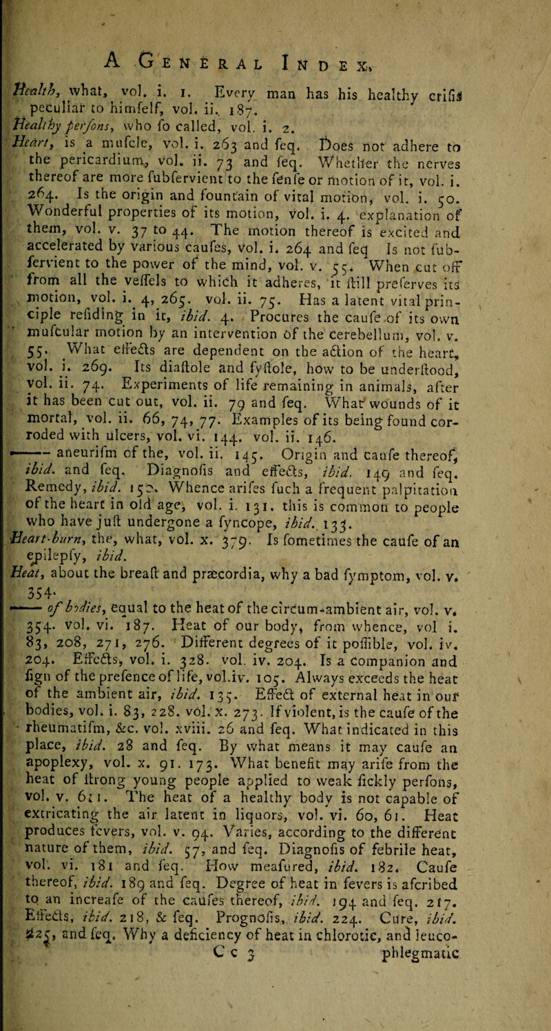 Henlto, what, vol, i, i. Every man has his healthy erifil peculiar to hirnfelf, vol. ii., 187. Healthy perfons, who fo called, vol. i. 2. Heart, is a mufcle, vol. i. 263 and feq. T*)oes not adhere to the pericardium, vol. ii. 73 and feq. Whether the nerves thereof are more fubfervient to the fenle or motion of it, vol. i. 264. Is the origin and fountain of vital motion, vol. i. 50. Wonderful properties of its motion, vol. i. 4* explanation of them, vol. v. 37 to 44. The motion thereof is excited and accelerated by various caufes, vol. i. 264 and feq Is not fub¬ fervient to the power of the mind, vol. v. 33. When cut off* from all the veffels to which it adheres, it ffill preferves ita ,\ motion, vol. i. 4, 263. vol. ii. 73. Has a latent vital prin¬ ciple refiding in it, ibid. 4. Procures the caufe .of its own mufcular motion by an intervention of the Cerebellum, vol. v. 55. What eftefts are dependent on the action of the heart, vol. i. 269. Its diaftole and fyftole, how to be underftood, Vol. ii. 74. Experiments of life remaining in animals, after it has been cut out, vol. ii. 79 and feq. What'wounds of it mortal, vol. ii. 66, 74, 77. Examples of its being found cor¬ roded with ulcers, vol. vi. 144, vol. ii. 146. --aneurifm cf the, vol. ii. 143. Origin and caufe thereof, ibid, and feq. Diagnofis and effe&s, ibid. 149 and feq* Remedy, ibid. 130* Whence arifes fuch a frequent palpitation of the heart in old age, vol. i. 131. this is common to people who have juft undergone a fyncope, ibid., 133. Heart-burn, the, what, vol. x. 379. Is fometirnes the caufe of an epilepfy, ibid. Heat, about the breaft and praecordia, why a bad fymptom, vol. v* 354* *“—- of bodies, equal to the heat of the circum-ambient air, vol. v. 354. Vol. vi. 187. Keat of our body, from whence, vol i. 83, 208, 271, 276. Different degrees of it poiiible, vol. iv. 204. Effcfts, vol. i. 328. vol. iv. 204. Is a companion and fign of the prefence of life, vohiv. 103. Always exceeds the heat of the ambient air, ibid. 133. EffeCt of external heat in our bodies, vol. i. 83, 228. vol. X. 273. If violent, is the caufe of the ' rheumatifm, &c. vol. xviii. 26 and feq. What indicated in this place, ibid. 28 and feq. By what means it may caufe an apoplexy, vol. x. 91. 173. What benefit may arife from the heat of thong young people applied to weak fickly perfons, vol. v. 6ii. The heat of a healthy body is not capable of excricating the air latent in liquors, vol. vi. 60, 61. Heat produces fevers, vol. v. 94. Varies, according to the different nature of them, ibid. 57, and feq. Diagnofis of febrile heat, vol. vi. 181 and feq. Plow meafured, ibid. 182. Caufe thereof, ibid. 189 and feq. Degree of heat in fevers is aferibed to an increafe of the caufes thereof, ibid. 194 and feq. 217. Effects, ibid. 218, & feq. Prognofis, ibid. 224. Cure, ibid. and feq. Why a deficiency of heat in chlorotic, ancl leuco- Cc 3 phlegmatic