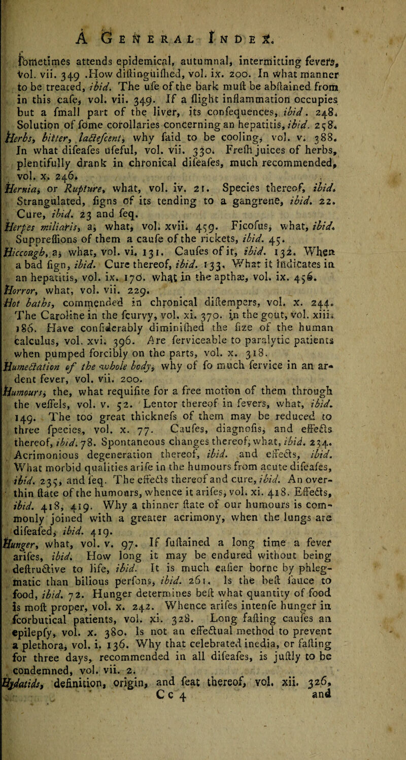 * b. I . , « , A General I n d e fbffietimes attends epidemical, autumnal, intermitting fevefs, Vol. vii. 349 .How diftinguifhed, voL ix. 200. In what manner to be treated, ibid. The ufe of the bark mull be abPtained from in this cafe, vol. vii. 349. If a flight inflammation occupies but a fmall part of the liver, its confequences, ibid. 248,1 Solution of fdme corollaries concerning an hepatitis, ibid. 23 8* herbs, bitter, lattefcent, why faid to be cooling, vol. v4 388. In what difeafes ufeful, vol. vii. 3^0* Frefh juices of herbs, plentifully drank in chronical difeafes, much recommended, vol. x. 246* Hernia, or Rupture, what, vol. iv. 21. Species thereof, ibid. Strangulated, flgns of its tending to a gangrene, ibid. 22. Cu re, ibid. 23 and feq. Herpes miliaYis, a\ what, vol. xvii* 499. Ficofus* what, ibid. Suppreflions of them a caufe of the rickets, ibid. 45. Hiccough, a* what, vol. vi. 131. Caufesofit, ibid. 132. When a bad fign, ibid. Cure thereof, ibid. 133, What it Indicates in. an hepatitis, vol. ix. 17c*. what in the apthze, vol. ix. 456. Horror, what, vol. vii. 229. Hot baths, commended in chronical diflempers, vol. x. 244. The Caroline in the fcurvy, vol. xi, 370. in the gout, vol. xiii* j§6. Have confiderably diminifned the fize of the human fcalculus, vol. xvi. 396. Are ferviceable to paralytic patients when pumped forcibly on the parts, vol. x. 318. Humediation of the whole body, why of fo much fervice in an ar¬ dent fever, vol. vii. 200. Humoursj the, what requiflte for a free motion of them through the veffels, vol. v. 52. Lentor thereof in fevers, what, ibid. 149. The too great thicknefs of them may be reduced to three fpecies, vol. x. 77. Caufes, diagnofls, and effects thereof, ibid. 78. Spontaneous changes thereof, what, ibid. 234. Acrimonious degeneration thereof, ibid, and effe&s, ibid. What morbid qualities arife in the humours from acute difeafes, ibid. 233, and feq. The effects thereof and cure, ibid. Anover- ■ thin ftate of the humours, whence it arifes, vol. xi. 418. Effeds, ibid. 418, 419. Why a thinner date of our humours is com-* monly joined with a greater acrimony, when the lungs are difeafed, ibid. 419. Hunger, what, vol. v. 97. If fuflained a long time a fever arifes, ibid. How long it may be endured without being deftruCtive to life, ibid. It is much eafier borne by phleg¬ matic than bilious perfons, ibid. 261, Is the bed fauce to food, ibid. 72. Hunger determines beft what quantity of food is raoft proper, vol. x. 242. Whence arifes intenfe hunger in fcorbutical patients, vol. xi. 328, Long fading caufes an epilepfy, vol. x. 380. Is not an effe&ual method to prevent a plethora, vol. i. 136. Why that celebrated inedia, or faffing for three days, recommended in all difeafes, is juftly to be , condemned, vol. vii. 2. Hydatids, definition, origin, and feat thereof, vol, xii. 326, Cc 4 and