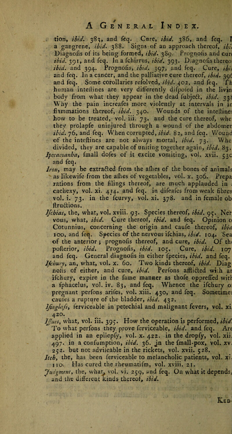 a gangrene, ibid. 388. Signs of an approach thereof, ibu Diagnofis of its being formed, ibid. 389. Prognofis and cur< ibid. 391, and feq. In a fchirrus, ibid. 393. Diagnofis therco ibid, and 394. Prognofis, ibid. 397, and feq. Cure, ibi< and feq. In a cancer, and the palliative cure thereof, ibid. 39^ and feq. Some corollaries refolvcd, ibid. 402, and feq. Th human intellines are very differently difpoied in the livin \ body from what they appear in the dead fubjeft, ibid. 33* Why the pain increafes more violently at intervals in in fiammations thereof, ibid. 340. Wounds of the intelline' how to be treated, vol. iii. 73. and the cure thereof, whe they prolapfe uninjured through a wound of the abdomen ibid. 76, and feq. When corrupted, ibid. 82, and feq. Wound of the .inteftines are not always mortal, ibid. 73. Whe divided, they are capable of uniting together again, ibid. 83. Ipecacuanha, fmall dofes of it excite vomiting, vol. xvii. 53c and feq, Iran, may be extra&ed from the afhes of the bones of animals as likewife from the alhes of vegetables, vol. x. 306. Prepa rations from the filings thereof, are much applauded in ; cachexy, vol. xi. 434, and feq. in difeafes from weak fibres vol. i. 73. in the feurvy, vol. xi. 378. and in female ob ftrudions. JJchias, the, what, vol. xviii. 93. Species thereof, ibid. 95. Ner vous, what, ibid. Cure thereof, ibid, and feq. Opinion 0 Cotunnius, concerning the origin and caufe thereof, ibid 100, and feq. Species of the nervous ifehias, ibid. 104. Sea of the anterior ; prognofis thereof, and cure, ibid. Of th< poflerior, ibid. Prognofis, ibid. 103. Cure, ibid. 107 and feq. General diagnofis in either fpecies, ibid, and feq. Ifchury, an, what, vol. x. 60. Two kinds thereof, ibid. Diag noils of either, and cure, ibid. Perfons afflicted with ar ifchury, expire in the fame manner as thofe oppreffed with a fphacelus, vol. iv. 83, and feq. Whence the ifchury o; pregnant perfons ariies, vol. xiii. 430, and feq. Sometimes caufes a rupture of the bladder, ibid. 432. JJinglafs, ferviceable in petechial and malignant fevers, vol. xi, 420. IJfues, what, vol. iii. 393. How the operation is performed, ibid, To what perfons they prove ferviceable, ibid, and feq. Are applied in an epilepfy, vol. x. 422. in the dropfy, vol. xii, 497. in a confumption, ibid. 36. Jn the fmall-pox, vol. xv, 252. but not advifeable in the rickets, vol. xvii. 528. Itch, the, has been ferviceable to melancholic patients, vol. xi 110. Has cured the rheumatifm, vol. xviii. 21. ‘Judgment, the, what. vol. vi. 259, ynd feq. On what it depends, and the different kinds thereof, ibid.