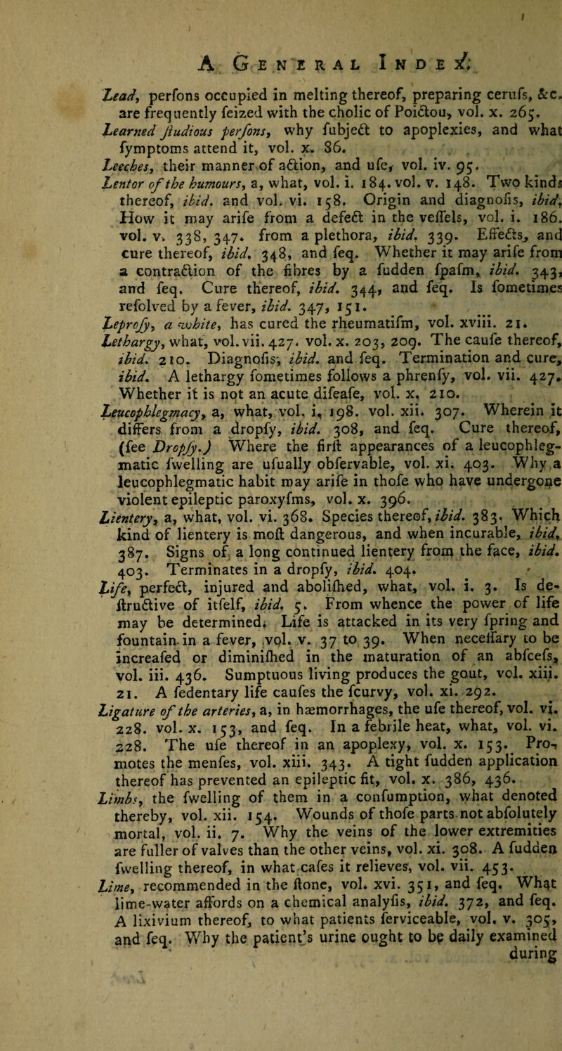 I A General I n d e sf; Lead, perfons occupied in melting thereof, preparing cerufs, &c, are frequently feized with the cholic of Poiclou, vol. x. 265. Learned Jiudious perfons, why fubjeft to apoplexies, and what fymptoms attend it, vol. x. 86. Leeches, their manner of a&ion, and ufe, vol. iv. 95. Lentor of the humours, a, what, vol. i. 184. vol. v. 148. Two kinds thereof, ibid, and vol. vi. 158. Origin and diagnofis, ibid, How it may arife from a defeft in the veffels, vol. i. 186. vol. v. 338, 347* from a plethora, ibid, 339. Effedis, and cure thereof, ibid. 348, and feq. Whether it may arife from a contraction of the fibres by a fudden fpafm, ibid, 343, and feq. Cure thereof, ibid. 344, and feq. Is fometimes refolved by a fever, ibid. 347, 151. Leprcfy, a white, has cured the rheumatifm, vol. xviii. 21. Lethargy, what, vol.vii.427. vol. x. 203, 209. The caufe thereof, ibid. 210. Diagnofis-, ibid, and feq. Termination and cure, ibid. A lethargy fometimes follows a phrenfy, vol. vii. 427, Whether it is not an acute difeafe, vol. x. 210. Leucophlegmacy, a, what, vol. i, 198. vol. xii. 307. Wherein it differs from a dropfy, ibid. 308, and feq. Cure thereof, (fee Dropfy.) Where the firtt appearances of a leucophleg- matic fwelling are ufually obfervable, vol. xi. 403. Why a leucopblegmatic habit may arife in thofe who have undergone violent epileptic paroxyfms, vol. x. 396. Lientery, a, what, vol. vi. 368. Species thereof, ibid. 383. Which kind of lientery is moft dangerous, and when incurable, ibid, 387. Signs of a long continued lientery from the face, ibid. 403. Terminates in a dropfy, ibid. 404. Life, perfect, injured and abolifhed, what, vol. i. 3. Is de* ftru&ive of itfelf, ibid. 5. From whence the power of life may be determined. Life is attacked in its very fpring and fountain, in a fever, .vol. v. 37 to 39. When neceifary to be increafed or diminifhed in the maturation of an abfcefs, vol. iii. 436. Sumptuous living produces the gout, vol. xiii. 21. A fedentary life caufes the fcurvy, vol. xi. 292. Ligature of the arteries, a, in haemorrhages, the ufe thereof, vol. vi. 228. vol. x. 153, and feq. In a febrile heat, what, vol. vi. 228. The ufe thereof in an apoplexy, vol. x. 153. Pro-, motes the menfes, vol. xiii. 343. A tight fudden application thereof has prevented an epileptic fit, vol. x. 386, 436. Limbs, the fwelling of them in a confumption, what denoted thereby, vol. xii. 154. Wounds of thofe parts not abfolutely mortal, vol. ii. 7. Why the veins of the lower extremities are fuller of valves than the other veins, vol. xi. 308. A fudden fwelling thereof, in what cafes it relieves, vol. vii. 453. Lime, recommended in the ftonc, vol* xvi. 351, and feq. Wh^t lime-water affords on a chemical analyfis, ibid. 372, and feq. A lixivium thereof, to what patients ferviceable, vol, v. 305, and feq. Why the patient’s urine ought to be daily examined during