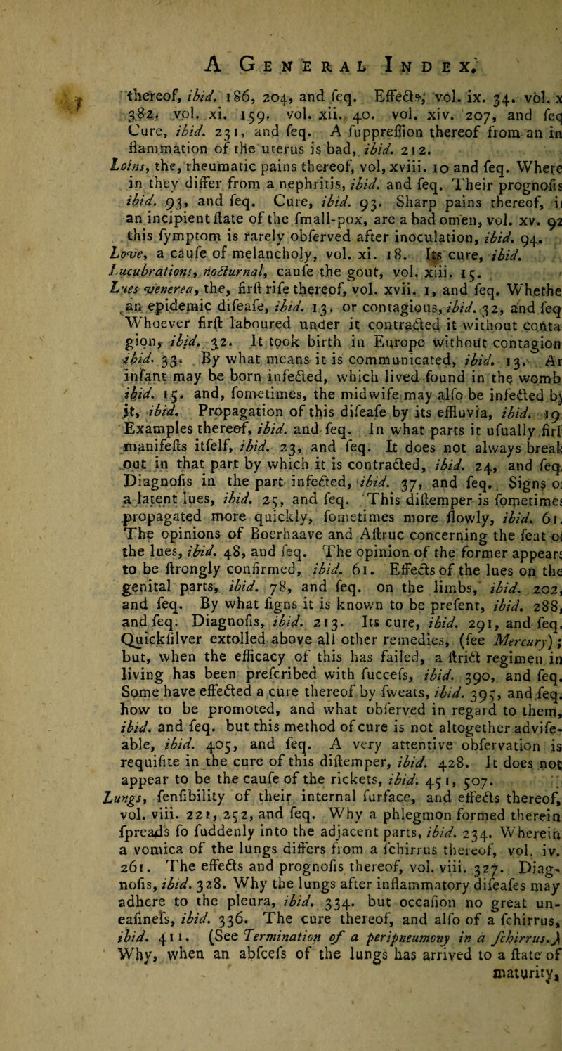 thereof, ibid. 186, 204, and feq. Effeds^ vol. ix. 34. vol. x 382, vol. xi. 159. vol. xii. 4.0. vol. xiv. 207, and feq Cure, ibid. 231, and feq. A fuppreffion thereof from an in ^animation of the uterus is bad, ibid. 212. Loins, the, rheumatic pains thereof, vol, xviii. 10 and feq. Where in they differ from a nephritis, ibid, and feq. Their prognofis ibid. 93, and feq. Cure, ibid. 93. Sharp pains thereof, ii an incipient date of the fmall-pox, are a bad omen, vol. xv. 92 this fymptom is rarely obferved after inoculation, ibid. 94. Love, a caufe of melancholy, vol. xi. 18. Its cure, ibid. lucubrations, nofturnal, caufe the gout, vol. xiii. 15. Lues venerea, the, firft rife thereof, vol. xvii. 1, and feq. Whethe an epidemic difeafe, ibid. 13. or contagious, ibid. 32, and feq 'Whoever firft laboured under it contraded it without conta gion, ibid. 32. It took birth in Europe without contagion ibid• 33* By what means it is communicated, ibid. 13.' Ar infant may be born infeded, which lived found in the womb ibid. 15. and, fometimes, the midwife may alfo be infeded b) it, ibid. Propagation of this difeafe by its effluvia, ibid. 19 Examples thereof, ibid, and feq. in what parts it ufually firf manifefts itfelf, ibid. 23, and feq. It does not always break out in that part by which it is contraded, ibid. 24, and feq. Diagnofis in the part infeded, ibid. 37, and feq. Signs o; a latent lues, ibid. 25, and feq. This diftemper is fometimes .propagated more quickly, fometimes more ftowly, ibid. 61, The opinions of Boerhaave and Aftruc concerning the feat oi the lues, ibid. 48, and feq. The opinion of the former appears to be ftrongly confirmed, ibid. 61. EfFedsof the lues on the genital parts, ibid. 78, and feq. on the limbs, ibid. 202, and feq. By what figns it is known to be prefent, ibid. 288, and feq. Diagnofis, ibid. 213. Its cure, ibid. 291, and feq. Quickfilver extolled above all other remedies, (fee Mercury); but, when the efficacy of this has failed, a ftrid regimen in living has been prefcribed with fuccefs, ibid. 390, and feq. Some have effeded a cure thereof by fweats, ibid. 393, and feq. how to be promoted, and what obferved in regard to them, ibid, and feq. but this method of cure is not altogether advife- able, ibid. 405, and feq. A very attentive obfervation is requifite in the cure of this diftemper, ibid. 428. It does not; appear to be the caufe of the rickets, ibid. 45 1, 507. Lungs, fenfibility of their internal furface, and efteds thereof, vol. viii. 221, 252, and feq. Why a phlegmon formed therein fpreaAs fo fuddenly into the adjacent parts, ibid. 234. Wherein a vomica of the lungs difters from a fchirrus thereof, vol. iv. 261. The effeds and prognofis thereof, voi. viii. 327. Diag¬ nofis, ibid. 328. Why the lungs after inflammatory difeafes may adhere to the pleura, ibid. 334. but occafion no great un- eafinefs, ibid. 336. The cure thereof, and alfo of a fchirrus, ibid. 411. (See Termination of a peripneumony in a fchirrus.}, Why, when an abfcels of the lungs has arrived to a ftate of maturity,