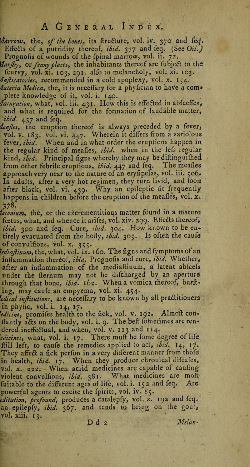 Viarrowt the, of the bones, its kru&ure, vol. iv. 370 and feq. Effedts of a putridity thereof, ibid. 377 and feq. (See Oil.) Prognoiis of wounds of the fpinal marrow, vol. ii. 72. VLarJhy, ox fenny places, the inhabitants thereof are fubjedt to the fcurvy, vol. xi. 103, 291. alfo to melancholy, voh xi. 103. dajlicatories, recommended in a cold apoplexy, vol. x. 154.; dateria Medica, the, it is necelfary for a phyfician to have a com¬ plete knowledge of it, vol. i. 140. daturation, what, vol. iii. 431. How this is effected in abfceffes, and what is required for the formation of laudable matter* ibid. 437 and feq. deafes, the eruption thereof is always preceded by a fever* vol. v.,183. vol. vi. 447. Wherein it differs from a variolous fever, ibid. When and in what order the eruptions happen in the regular kind of mealies, ibid, when in the lefs regular kind, ibid. Principal figns whereby they may be dikinguifhed from other febrile eruptions, ibid. 447 and feq. The mealies approach very near to the nature of an eryfipelas, vol. iii. 506* In adults, after a very hot regimen, they turn livid, and foon after black, vol. vi. 439. Why an epileptic lit frequently happens in children before the eruption of the mealies, vol. x» 378. ■ . leconium, the, or the excrementitious matter found in a mature! foetus, what, and whence it arifes, vol. xiv. 299. Eftedls thereof* ibid. 300 and feq. Cure, ibid. 304. How known to be en¬ tirely evacuated from the body, ibid. 305. Is often the caufe of conviiliions, vol. x. 3^5. lediajiinum, the, what, vol. ix, 160. The figns and fyrnptoms of an inflammation thereof, ibid. Prognoiis and cure, ibid. Whether* after an inflammation of the mediaftinum, a latent abfcefs under the fternum may not be difcharged by an aperture through that bone, ibid. 162. When a vomica thereof, burk¬ ing, may caufe an empyema, vol. xi. 454. Tedical infitutions, are necelfary to be known by all practitioners in phyfic, vol. i. 14, 17. 'edicine, pfomifes health to the flck, vol. V. 1^2* Almo'k con- llantly adts on the body, vol. i, 9. The bell fornetimes are ren¬ dered ineffectual, and when, vol. v. 113 and 114. Tedicines, what, vol. i. 17. There mull be fome degree of life kill left, to caufe the remedies applied to act, ibid. 14, 17. They affect a fick perfon in a very different manner from thofe in health, ibid. 17. When they produce chronical difeafes, vol. x. -222. When acrid medicines are capable of cauflng violent convulfions, ibid. 381. What medicines are molt fuitable to the different ages of life, vol. i. 152 and feq. Are powerful agents to excite the fpirits, vol. iv. 85. editation, profound, produces a catalepfy, vol. x. 192 and feq. an epilepfy, ibid. 367, and tends to bring on the gouis vol. xiii. 13.