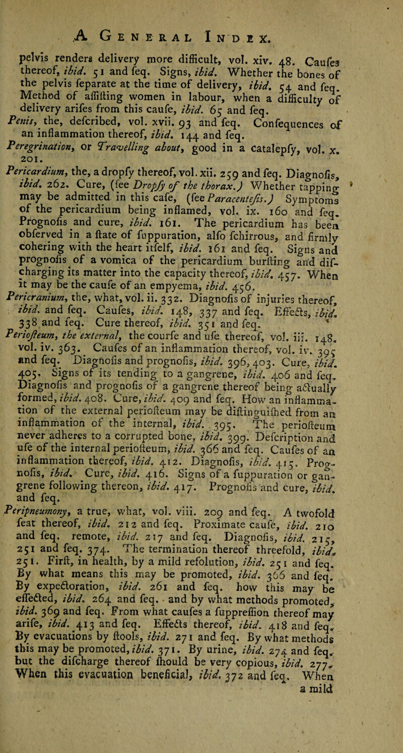 pelvis renders delivery more difficult, vol. xiv. 48. Caufe3 thereof, ibid. 5 1 and feq. Signs, ibid. Whether the bones of the pelvis feparate at the time of delivery, ibid. 54 and feq. Method of affilting women in labour, when a difficulty of delivery arifes from this caufe, ibid. 65 and feq. Penis, the, defcribed, vol. xvii. 93 and feq. Confequences of an inflammation thereof, ibid. 144 and feq. Peregrination, or Travelling about, good in a Catalepfy, vol. x. 201. Pericardium, the, a dropfy thereof, vol. xii. 259 and feq. Diagnofis, ibid. 262. Cure, (fee Dropfy of the thorax.) Whether tapping may be admitted in this cafe, (fee Paracentefs.) Symptoms of the pericardium being inflamed, vol. ix. 160 and feq. Prognofis and cure, ibid. 161. The pericardium has been obferved in a ftate of fuppuration, alfo fchirrous, and flrmly cohering with the heart itfelf, ibid. 161 and feq. Signs and prognofis. of a vomica of the pericardium burfting and dif- charging its matter into the capacity thereof, ibid. 457. When it may be the caufe of an empyema, ibid. 456. Pericranium, the, what, vol. ii. 332. Diagnofis of injuries thereof, ibid, and feq. Caufes, ibid. 148, 337 and feq. Effects, ibid. 338 and feq. Cure thereof, ibid. 351 and feq. * Periofeum, the external, the courfe and ufe thereof, vol. in. i^g. vol. iv. 363. Caufes of an inflammation thereof, vol. Iv. 395 and feq. Diagnofis and prognofis, ibid. 396, 403. Cure, ibid. 405. Signs of its tending to a gangrene, ibid. 406 and feq, Diagnofis and prognofis of a gangrene thereof being adually formed, ibid. 408. Cure, ibid. 409 and feq. How an inflamma¬ tion of the external perioileum may be difiinguiihed from an inflammation of the internal, ibid. 395. The periofteum never adheres to a corrupted bone, ibid. 399. Defcription and ufe of the internal periofieum, ibid. 366 and feq. Caufes of an inflammation thereof, ibid. 412. Diagnofis, ibid. 415. Prog¬ nofis, ibid. Cure, ibid. 416. Signs of a fuppuration or gan¬ grene following thereon, ibid. 417. Prognofis and cure, ibid. and feq. Peripneumony, a true, what, vol. viii. 209 and feq. A twofold feat thereof, ibid. 212 and feq. Proximate caufe, ibid. 210 and feq. remote, ibid. 217 and feq. Diagnofis, ibid. 215, 251 and feq. 374. The termination thereof threefold, ibid* 251. Firft, in health, by a mild refolution, ibid. 25 1 and feq. By what means this may be promoted, ibid. 366 and feq. By expedoration, ibid. 261 and feq. how this may be efleded, ibid. 264 and feq. and by what methods promoted, ibid. 369 and feq. Prom what caufes a fuppreffion thereof may arife, ibid. 413 and feq. Eflfe&s thereof, ibid. 418 and feq. By evacuations by ftools, ibid. 271 and feq. By what methods this may be promoted, ibid. 371. By urine, ibid. 274 and feq. but the difcharge thereof fiiould be very copious, ibid. 277* When this evacuation beneficial, ibid. 372 and feq. When a mild