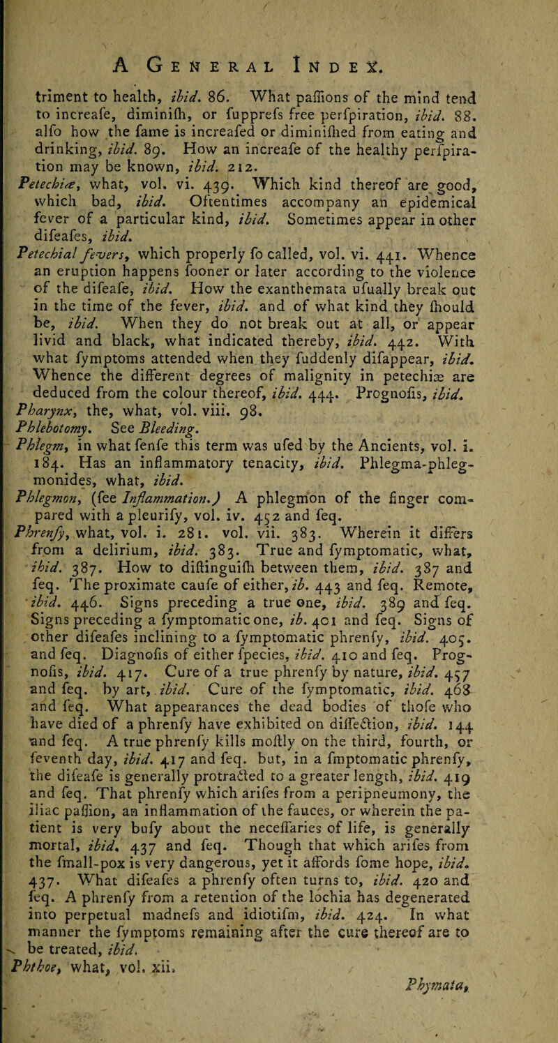 triment to health, ibid. 86. What paffions of the mind tend to increafe, diminifh, or fupprefs free perfpiration, ibid. 88. alfo how the fame is increafed or diminifhed from eating and drinking, ibid, 89. How an increafe of the healthy perfpira¬ tion may be known, ibid. 212. Petechiap, what, vol. vi. 439. Which kind thereof are good, which bad, ibid. Oftentimes accompany an epidemical fevrer of a particular kind, ibid. Sometimes appear in other difeafes, ibid. \ Petechial fevers, which properly fo called, vol. vi. 441. Whence an eruption happens fooner or later according to the violence of the difeafe, ibid. How the exanthemata ufually break out in the time of the fever, ibid, and of what kind they Ihould be, ibid. When they do not break out at all, or appear livid and black, what indicated thereby, ibid. 442. With what fymptoms attended when they fuddenly difappear, ibid. Whence the different degrees of malignity in petechite are deduced from the colour thereof, ibid. 444. Prognofis, ibid. Pharynx, the, what, vol. viii. 98. Phlebotomy. See Bleeding. Phlegm, in what fenfe this term was ufed by the Ancients, vol. L 184. Has an inflammatory tenacity, ibid. Phlegma-phleg- monides, what, ibid. Phlegmon, (fee Inflammation.) A phlegmon of the finger com¬ pared with apleurify, vol. iv. 452 and feq. Phrenfy, what, vol. i. 281. vol. vii. 383. Wherein it differs from a delirium, ibid. 383. True and fymptomatic, what, ibid. 387. How to diftinguifli between them, ibid. 387 and feq. The proximate caufe of either, z'A 443 and feq. Remote, ibid. 446. Signs preceding a true one, ibid. 389 and feq. Signs preceding a fymptomatic one, ib. 401 and feq. Signs of other difeafes inclining to a fymptomatic phrenfy, ibid. 405. and feq. Diagnofls of either fpecies, ibid. 410 and feq. Prog- noiis, ibid. 417. Cure of a true phrenfy by nature, ibid. 437 and feq. by art, ibid. Cure of the fymptomatic, ibid. 468 and feq. What appearances the dead bodies of thofe who have died of a phrenfy have exhibited on diffedion, ibid. 144 and feq. A true phrenfy kills moflly on the third, fourth, or feventh day, ibid. 417 and feq. but, in a froptomatic phrenfy, the difeafe is generally protraded to a greater length, ibid. 419 and feq. That phrenfy which arifes from a peripneumony, the iliac paflion, an inflammation of the fauces, or wherein the pa¬ tient is very bufy about the neceffaries of life, is generally mortal, ibid. 437 and feq. Though that which arifes from the fmall-pox is very dangerous, yet it affords fome hope, ibid. 437. What difeafes a phrenfy often turns to, ibid. 420 and feq. A phrenfy from a retention of the lochia has degenerated into perpetual madnefs and idiotifm, ibid. 424. In what manner the fymptoms remaining after the cure thereof are to be treated, ibid, Phthoe, what* vol. xii. Pbymata9