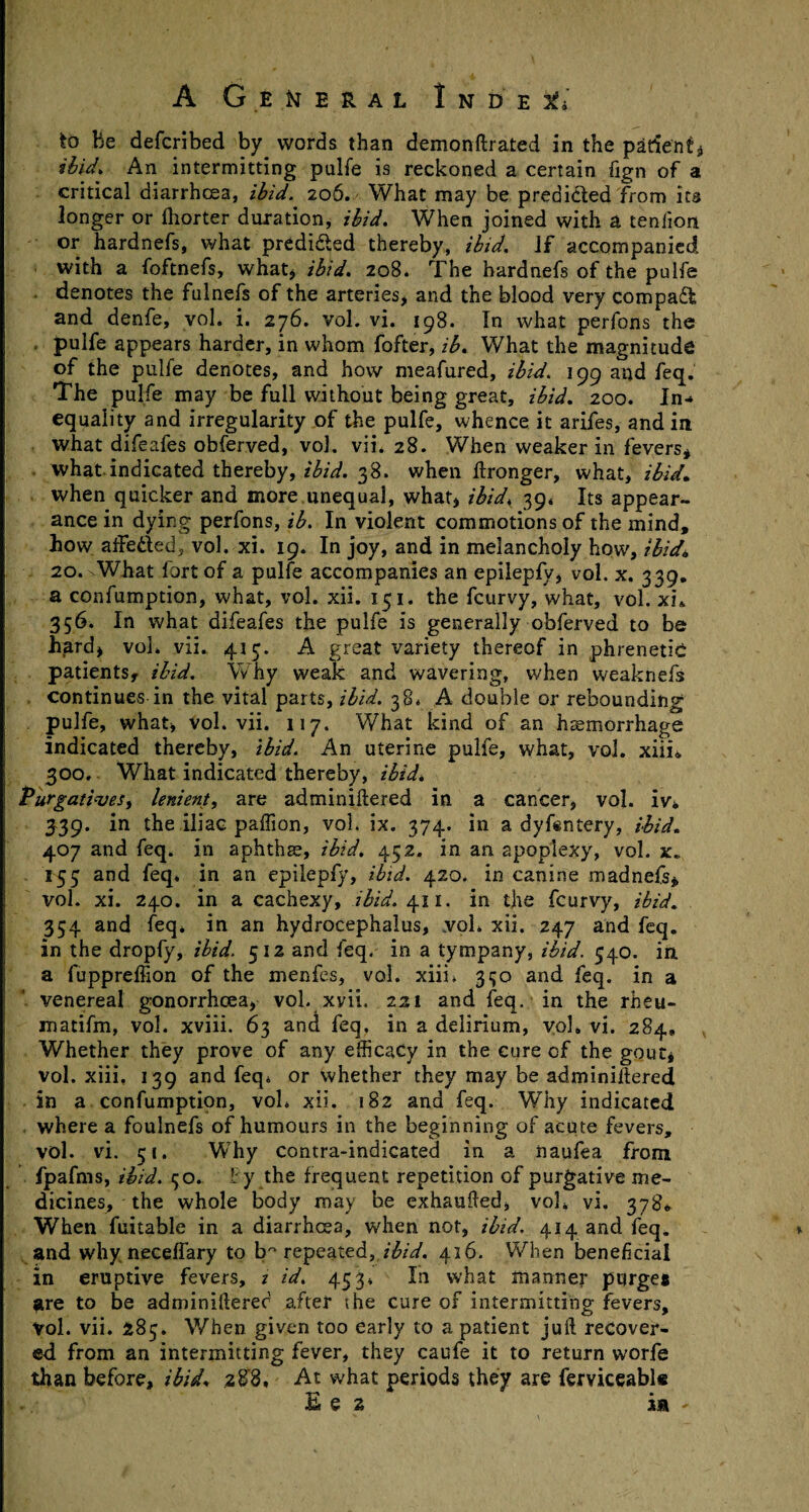 to be defcribed by words than demonftrated in the patient* ibid* An intermitting pulfe is reckoned a certain fign of a critical diarrhoea, ibid. 206. What may be predicted from its longer or fhorter duration, ibid. When joined with a teniion or hardnefs, what predicted thereby, ibid. If accompanied with a foftnefs, what* ibid. 208. The hardnefs of the pulfe . denotes the fulnefs of the arteries* and the blood very compaft and denfe, vol. i. 276. vol. vi. 198. In what perfons the pulfe appears harder, in whom fofter, ib. What the magnitude of the pulfe denotes, and how meafured, ibid. 199 and feq. The pulfe may be full without being great, ibid. 200. In-» equality and irregularity of the pulfe, whence it arifes, and in what difeafes obferved, vol. vii. 28. When weaker in fevers* what indicated thereby, ibid. 38. when ftronger, what, ibid* when quicker and more unequal, what* ibid, 39, Its appear¬ ance in dying perfons, ib. In violent commotions of the mind, how affededj vol. xi. 19. In joy, and in melancholy how, ibid\ 2o.xWhat fort of a pulfe accompanies an epilepfy* vol. x. 339. a confumption, what, vol. xii. 151. the fcurvy, what, vol. xn 356. In what difeafes the pulfe is generally obferved to be hard* vol. vii. 415. A great variety thereof in phrenetic patients, ibid. Why weak and wavering, when weaknefs continues in the vital parts, ibid. 38* A double or rebounding pulfe, what* vol. vii. 117. What kind of an haemorrhage indicated thereby, ibid. An uterine pulfe, what, vol. xiii* 300. What indicated thereby, ibid* Purgatives, lenient, are adminiftered in a cancer* vol. iv* 339. in the iliac paffion, vol. ix. 374. in a dyfsntery, ibid. 407 and feq. in aphthae, ibid. 452. in an apoplexy, vol. x. 153 and feq. in an epilepfy, ibid. 420. in canine madnefs* vol. xi. 240. in a cachexy, ibid. 411. in the fcurvy, ibid. 354 and feq. in an hydrocephalus, vol. xii. 247 and feq. in the dropfy, ibid. 512 and feq. in a tympany, ibid. 540. in a fuppreffion of the menfes, vol. xiii. 350 and feq. in a venereal gonorrhoea, vol. xvii. 221 and feq. in the rheu- matifm, vol. xviii. 63 and feq, in a delirium, vol, vi. 284, Whether they prove of any efficacy in the cure of the gout* vol. xiii, 139 and feq. or whether they may be adminiffiered in a confumption, vol. xii. 182 and feq. Why indicated where a foulnefs of humours in the beginning of acute fevers, vol. vi. 51. Why contra-indicated in a naufea from fpafms, ibid. 50. fy the frequent repetition of purgative me¬ dicines, the whole body may be exhausted, vol, vi. 378* When fuitable in a diarrhoea, when not, ibid. 414 and feq. and why neceffary to b° repeated, ibid. 416. When beneficial in eruptive fevers, z id. 453. In what manner purge# are to be adminifterec1 after the cure of intermitting fevers, Vol. vii. 285. When given too early to a patient juil recover¬ ed from an intermitting fever, they caufe it to return worfe than before, ibid. 28'8, At what periods they are ferviceabls Ee 2 in ~