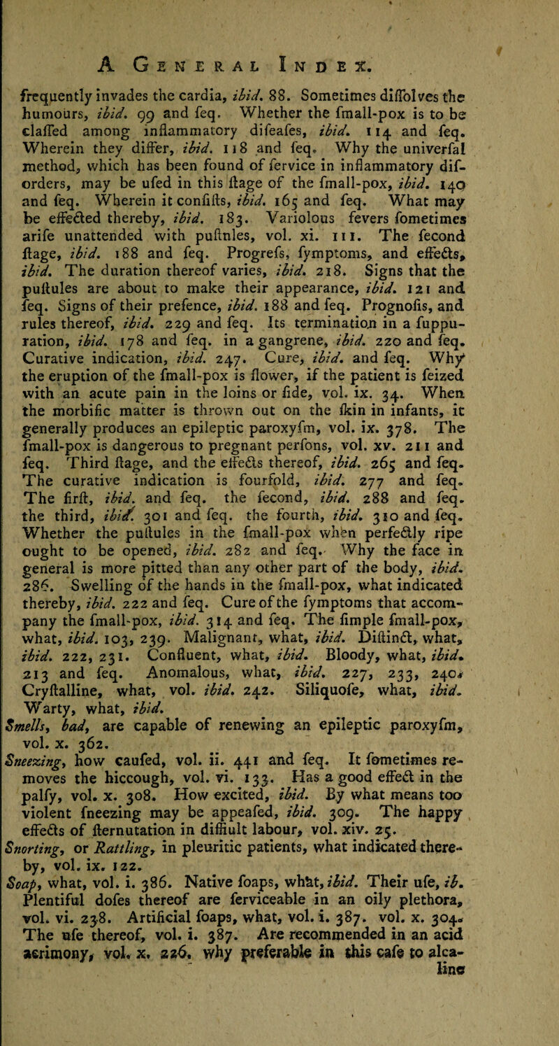 frequently invades the cardia, ibid, 88. Sometimes diflblves the humours, ibid, 99 and feq. Whether the fmall-pox is to be clafled among inflammatory difeafes, ibid, 114 and feq. Wherein they differ, ibid. 118 and feq. Why the univerfal method, which has been found of fervice in inflammatory dif- orders, may be ufed in this ftage of the fmall-pox, ibid. 140 and feq. Wherein it confifts, ibid. 165 and feq. What may be effeded thereby, ibid. 183. Variolous fevers fometimes arife unattended with puftnles, vol. xi. 111. The fecond ftage, ibid. 188 and feq. Progrefs, fymptoms, and efteds, ibid. The duration thereof varies, ibid. 218. Signs that the puftules are about to make their appearance, ibid. 121 and feq. Signs of their prefence, ibid. 188 and feq. Prognofis, and rules thereof, ibid. 229 and feq. Its termination in a fuppu- ration, ibid. 178 and feq. in a gangrene, ibid. 220 and feq. Curative indication, ibid. 247. Cure, ibid, and feq. Why the eruption of the fmall-pox is flower, if the patient is feized with an acute pain in the loins or fide, vol. ix. 34. When, the morbific matter is thrown out on the fkin in infants, ic generally produces an epileptic paroxyfm, vol. ix. 378. The fmall-pox is dangerous to pregnant perfons, vol. xv. 211 and feq. Third ftage, and the eifeds thereof, ibid. 265 and feq. The curative indication is fourfold, ibid. 277 and feq. The firft, ibid, and feq. the fecond, ibid. 288 and feq. the third, ibitf. 301 and feq. the fourth, ibid. 310 and feq. Whether the pultules in the fmall-pox whfen perfedly ripe ought to be opened, ibid. 282 and feq. Why the face in general is more pitted than any other part of the body, ibid. 286. Swelling of the hands in the fmall-pox, what indicated thereby, ibid. 222 and feq. Cure of the fymptoms that accom¬ pany the fmall-pox, ibid. 314 and feq. The Ample fmall-pox, what, ibid. 103, 239. Malignant, what, ibid. Diftind, what, ibid. 222, 231. Confluent, what, ibid. Bloody, what, ibid* 213 and feq. Anomalous, what, ibid. 227, 233, 240* Cryftalline, what, vol. ibid. 242. Siliquofe, what, ibid. Warty, what, ibid. Smells, bad, are capable of renewing an epileptic paroxyfm, vol. x. 362. Sneezing, how caufed, vol. ii. 441 and feq. It fometimes re¬ moves the hiccough, vol. vi. 133. Has a good effed in the palfy, vol. x. 308. How excited, ibid. By what means too violent fneezing may be appeafed, ibid. 309. The happy eifeds of fternutation in difflult labour, vol. xiv. 25. Snorting, or Rattling, in pleuritic patients, what indicated there¬ by, vol. ix. 122. Soap, what, vol. i. 386. Native foaps, wh&t, ibid. Their ufe, ib. Plentiful dofes thereof are ferviceable in an oily plethora, vol. vi. 238. Artificial foaps, what, vol. i. 387. vol. x. 304. The ufe thereof, vol. i. 387. Are recommended in an acid acrimony, vol. x. zz6, why preferable in this cafe to alca- lincr