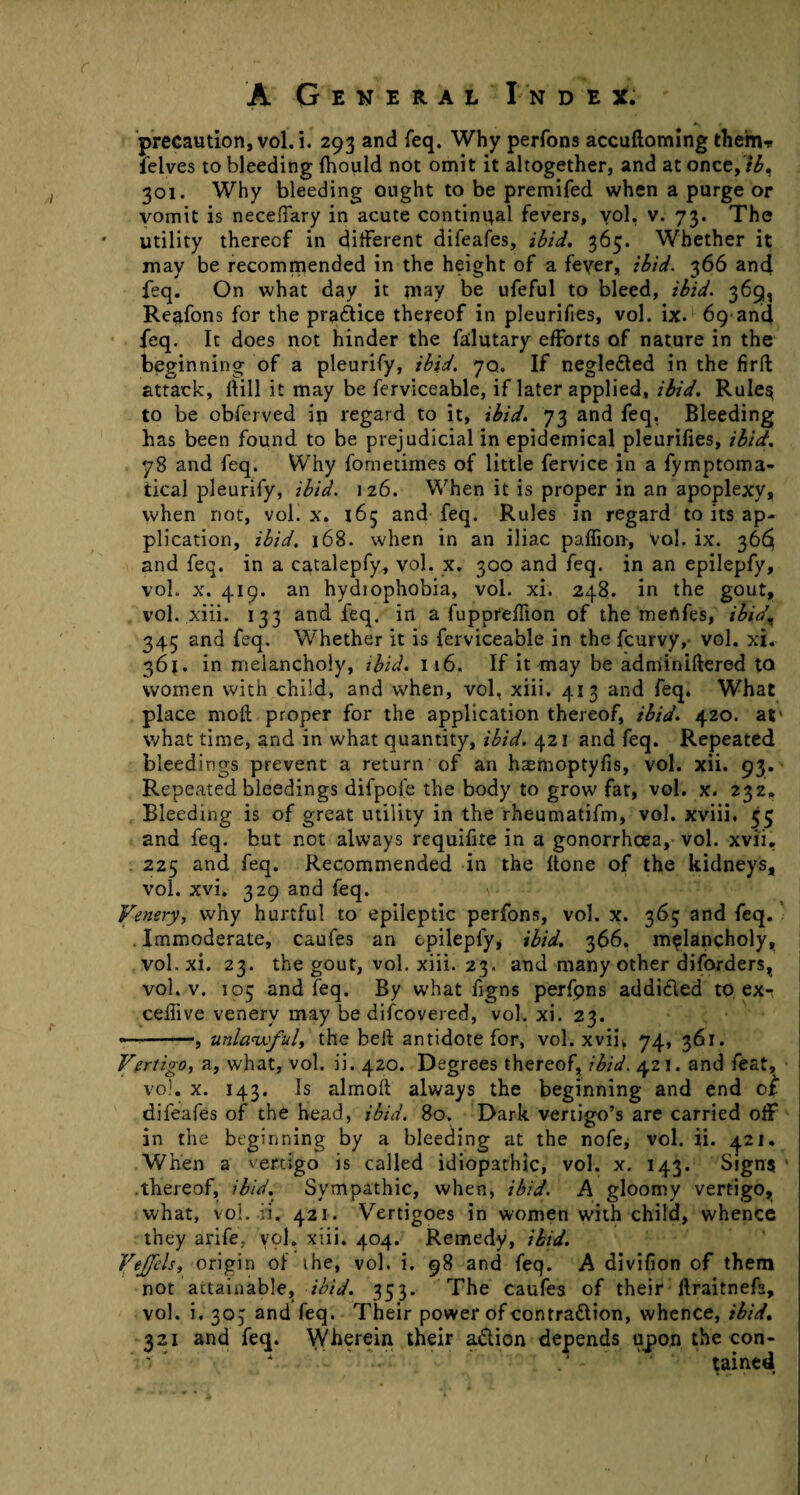 r A General Index. precaution, vol.i. 293 and feq. Why perfons accuftoming them* felves to bleeding Ihould not omit it altogether, and at once,ib, 301. Why bleeding ought to be premifed when a purge or vomit is neceffary in acute continual fevers, vol. v. 73. The utility thereof in different difeafes, ibid. 365. Whether it may be recommended in the height of a feyer, ibid. 366 and feq. On what day it may be ufeful to bleed, ibid. 369, Reafons for the practice thereof in pleurisies, vol. ix. 69 and feq. It does not hinder the falutary efforts of nature in the beginning of a pleurify, ibid. 70. If negleCted in the firft attack, itill it may be ferviceable, if later applied, ibid. Rules to be obferved in regard to it, ibid. 73 and feq, Bleeding has been found to be prejudicial in epidemical pleurifies, ibid. 78 and feq. Why fometimes of little fervice in a fymptoma- tical pleurify, ibid. 126. When it is proper in an apoplexy, when not, vol. x. 165 and feq. Rules in regard to its ap¬ plication, ibid. 168. when in an iliac paffion, vol. ix. 366 and feq. in a catalepfy, vol. x. 300 and feq. in an epilepfy, vol. x. 419. an hydiophobia, vol. xi. 248. in the gout, vol. xiii. 133 and feq. in a fuppreffion of the menfes, ibia\ 345 and feq. Whether it is ferviceable in the fcurvy, vol. xi. 361. in melancholy, ibid. 116. If it may be adminiftered to women with child, and when, vol, xiii. 413 and feq. What place moll proper for the application thereof, ibid. 420. at' what time, and in what quantity, ibid. 421 and feq. Repeated bleedings prevent a return of an haemoptyfis, vol. xii. 93. Repeated bleedings difpofe the body to grow far, vol. x. 232. Bleeding is of great utility in the rheumatifm, vol. xviii. 53 and feq. but not always requifite in a gonorrhoea, vol. xvii. 225 and feq. Recommended in the Itone of the kidneys, vol. xvi. 329 and feq. Jfentry, why hurtful to epileptic perfons, vol. x. 363 and feq. Immoderate, caufes an epilepfy, ibid. 366. melancholy, vol. xi. 23. the gout, vol. xiii. 23. and many other diforders, vol. v. 105 and feq. By what figns perfpns addicted to. ex-: ceffive venerv may be difcovered, vol. xi. 23. —-—, unlawful, the bell antidote for, vol. xvih 74, 361. Vertigo, a, what, vol. ii. 420. Degrees thereof, ibid. 421. and feat, vol. x. 143. Is almoll always the beginning and end of difeafes of the head, ibid. 80. Dark vertigo’s are carried off in the beginning by a bleeding at the nofe, vol. ii. 421. When a vertigo is called idiopathic, vol. x. 143. Sign? 1 .thereof, ibid. Svmpathic, when, ibid. A gloomy vertigo, what, vol. fi. 421. Vertigoes in women wfth child, whence they arife, vol. xiii. 404. Remedy, ibid. Vejfels, origin of the, vol. i. 98 and feq. A divifion of them not attainable, ibid. 353. The caufes of their ilraitnefs, vol. i. 303 and feq. Their power of contraction, whence, ibid. 321 and feq. Wherein their aCtion depends upon the con- .J - tained