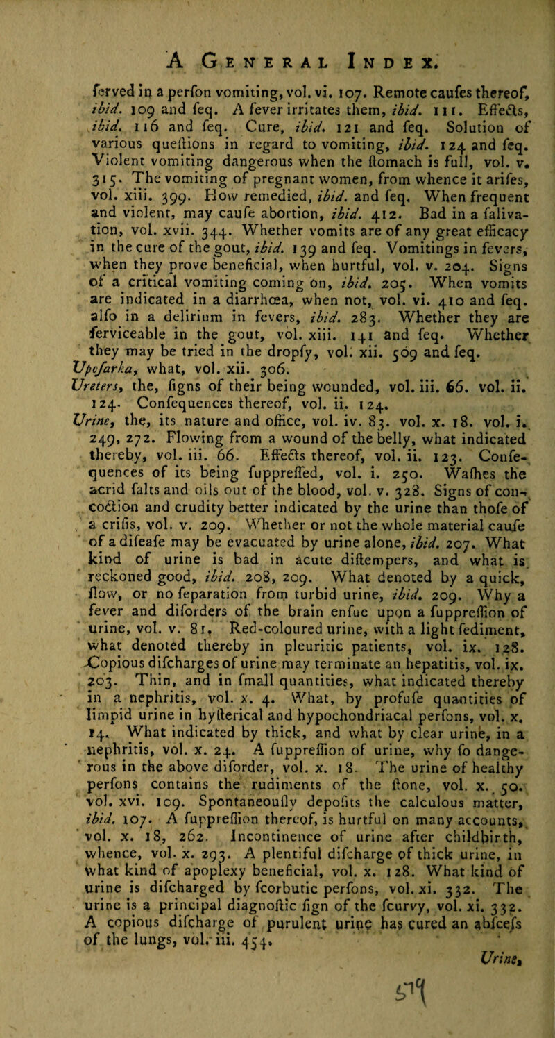 ferved in a perfon vomiting, vol. vi. 107. Remote caufes thereof, ibid. 109 and feq. A fever irritates them, ibid. in. Effe&s, ibid. 116 and feq. Cure, ibid. 121 and feq. Solution of various queltions in regard to vomiting, ibid. 124 and feq. Violent vomiting dangerous when the ftomach is full, vol. v• 315. The vomiting of pregnant women, from whence it arifes, vol. xiii. 399. How remedied, ibid, and feq. When frequent and violent, may caufe abortion, ibid. 412. Bad in a faliva- tion, vol. xvii. 344. Whether vomits are of any great efficacy in the cure of the gout, ibid. 139 and feq. Vomitings in fevers, when they prove beneficial, when hurtful, vol. v. 204. Signs of a critical vomiting coming on, ibid. 205. When vomits are indicated in a diarrhoea, when not, vol. vi. 410 and feq. alfo in a delirium in fevers, ibid. 283. Whether they are ferviceable in the gout, vol. xiii. 141 and feq. Whether they may be tried in the dropfy, vol. xii. 569 and feq. XJpcfarkciy what, vol. xii. 306. Ureters, the, figns of their being wounded, vol. iii. 66. vol. ii. 124. Confequences thereof, vol. ii. 124. Urine, the, its nature and office, vol. iv. 83. vol. x. 18. vol. i. 249, 272. Flowing from a wound of the belly, what indicated thereby, vol. iii. 66. Effects thereof, vol. ii. 123. Confe¬ quences of its being fuppreffed, vol. i. 250. Walhes the acrid falts and oils out of the blood, vol. v. 328. Signs of con-, co&ion and crudity better indicated by the urine than thofe of , a crifis, vol. v. 209. Whether or not the whole material caufe of adifeafe may be evacuated by urine alone, ibid. 207. What kind of urine is bad in acute diftempers, and what is reckoned good, ibid. 208, 209. What denoted by a quick. Bow, or no feparation from turbid urine, ibid. 209. Why a fever and diforders of the brain enfue upon a fuppreffion of urine, vol. v. 81. Red-coloured urine, with a light fediment, what denoted thereby in pleuritic patients, vol. ix. 128. Xopious difcharges of urine may terminate an hepatitis, vol. ix. 203. Thin, and in fmall quantities, what indicated thereby in a nephritis, vol. x. 4. What, by profufe quantities of limpid urine in hylterical and hypochondriacal perfons, vol. x, 14. What indicated by thick, and what by clear urinb, in a nephritis, vol. x. 24. A fuppreffion of urine, why fo dange¬ rous in the above diforder, vol. x. 18. The urine of healthy perfons contains the rudiments of the Bone, vol. x. 50. vol. xvi. 109. Spontaneouflv depofits the calculous matter, ibid. 107. A fuppreffion thereof, is hurtful on many accounts, vol. x. 18, 262. Incontinence of urine after childbirth, whence, vol. x. 293. A plentiful difcharge of thick urine, in What kind of apoplexy beneficial, vol. x. 128. What kind of urine is difcharged by fcorbutic perfons, vol. xi. 332. The urine is a principal diagnoftic fign of the fcurvy, vol. xi. 332. A copious difcharge of purulent urine ha? cured an abfce/s of the lungs, voir iii. 454, Urine,