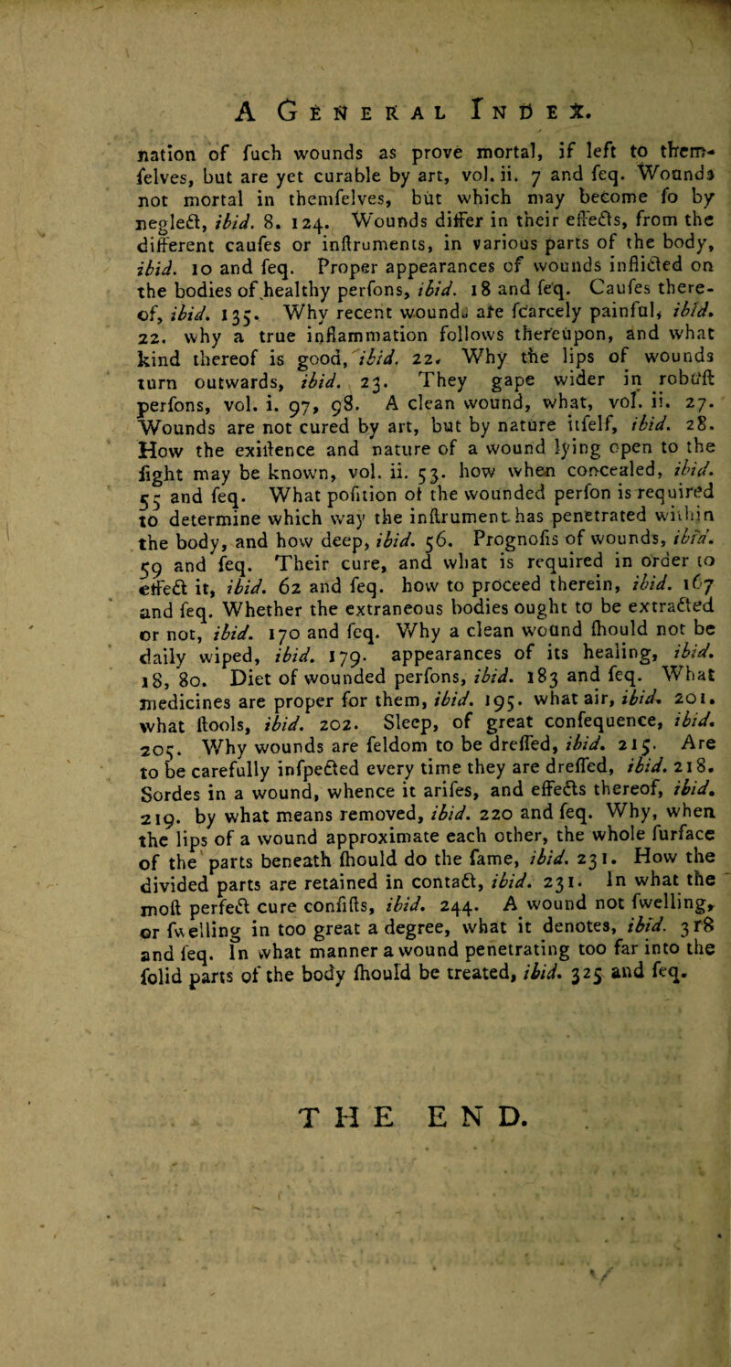 nation of fuch wounds as prove mortal, if left to them- felves, but are yet curable by art, vol.ii. 7 and feq. Wound* not mortal in themfelves, but which may become fo by negleft, ibid. B. 124. W’ounds differ in their effe&s, from the different caufes or inftruments, in various parts of the body, ibid. 10 and feq. Proper appearances of wounds inflicted on the bodies of ^healthy perfons, ibid. 18 and feq. Caufes there¬ of, ibid. 135. Why recent wounds ate fc'arcely painful, ibid. 22. why a true inflammation follows thereupon, and what kind thereof is good, 'ibid. 22, Why the lips of wounds turn outwards, ibid. 23. They gape wider in robG'ft perfons, vol. i. 97, 98. A clean wound, what, vol. ii. 27. Wounds are not cured by art, but by nature itfelf, ibid. 28. How the exirtence and nature of a wound lying open to the fight may be known, vol. ii. 53. how when concealed, ibid. 55 and feq. What pofltion ot the wounded perfon is required to determine which way the inflrument has penetrated within the body, and how deep, ibid. 56. Prognofls of wounds, ibid. 59 and feq. Their cure, and what is required in order to effeft it, ibid. 62 and feq. how to proceed therein, ibid. 167 and feq. Whether the extraneous bodies ought to be extracted or not, ibid. 170 and feq. Why a clean wound Ihould not be daily wiped, ibid. 179. appearances of its healing, ibid. 18, 80. Diet of wounded perfons, ibid. 183 and feq. What medicines are proper for them, ibid. 195. what air, ibid. 201. what ftools, ibid. 202. Sleep, of great confequence, ibid. 20;;. Why wounds are feldom to be dreffed, ibid. 215. Are to be carefully infpe&ed every time they are dreffed, ibid. 218. Sordes in a wound, whence it arifes, and effects thereof, ibid. 219. by what means removed, ibid. 220 and feq. Why, when the lips of a wound approximate each other, the whole furface of the parts beneath ftiould do the fame, ibid. 231. How the divided parts are retained in contaCt, ibid. 231. In what the molt perfect cure conflfls, ibid. 244. A wound not fweliing* or fuelling in too great a degree, what it denotes, ibid. 3r8 and feq. fn what manner a wound penetrating too far into the {olid parts of the body fhould be treated, ibid. 325 and feq. T H E END.