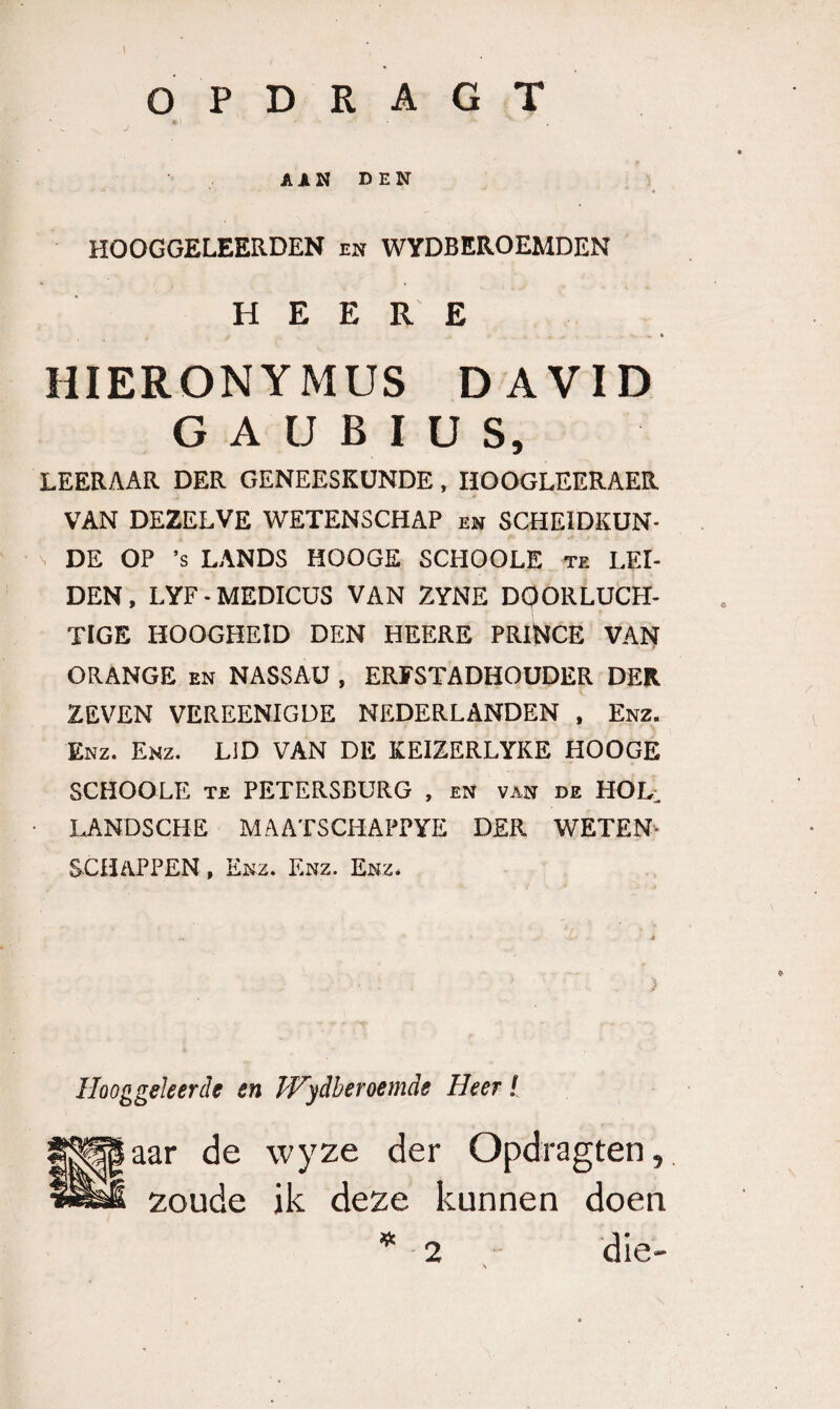 AAN DEN i HOOGGELEERDEN en WYDBEROEMDEN H E E R E HIERONYMUS DAVID G A U B I U S, LEERAAR DER GENEESKUNDE, HOOGLEERAER VAN DEZELVE WETENSCHAP e» SCHEIDKÜN- s DE OP ’s LANDS HOOGE SCHOOLE te LEI¬ DEN, LYF-MEDICUS VAN ZYNE DOORLUCH¬ TIGE HOOGHEID DEN HEERE PRiNCE VAN ORANGE EN NASSAU , ERFSTADHOUDER DER ZEVEN VEREENIGUE NEDERLANDEN , Enz. Enz. Enz. LiD VAN DE KEIZERLYKE HOOGE SCHOOLE TE PETERSBURG , eN van de HOL, ■ LANDSCHE MAATSCHAPPYE DER WETEN¬ SCHAPPEN , Enz. Enz. Enz. } Hooggeleerde en Wydheroemde Heer I aar de wyze der Opdragten,. zoude ik deze kunnen doen 2