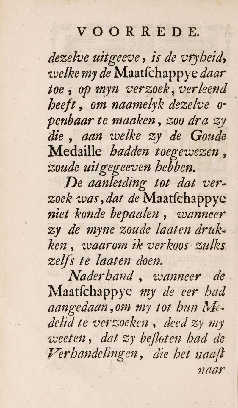 1 dezelve uitgeeve, is de vryheid^ voeïke my de Maatfchappye daar toe , op myn verzoek, verleend heeft, om naamelyk dezelve o- penhaar te maaken, zoo dra zy die f aan welke zy de Goude Medaille hadden toegewezen, 'zoude uitgegeeven hebben, De aanleiding tot dat ver¬ zoek was,dat de Maatfchappye niet konde bepaalen , wanneer zy de myne zoude laat en druk^ ken, waarom ik verkoos zulks zelfs te laaten doen. Naderhand, wanneer de Maatfchappye my de eer had aangedaan, om my tot hun Me^ delid te verzoeken , deed zy my weet en, dat zy bejloten had de Verhandelingen, die het naaf naar