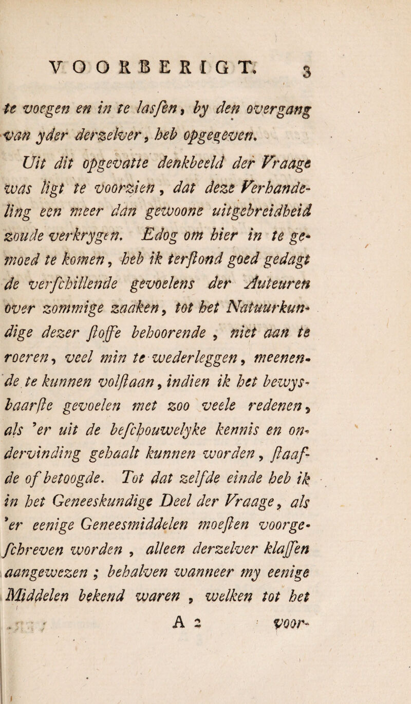 te voegen en in te Insfen, by den over gang 'Van yder derzelver, heb opges,even. - Uit dit opgevatte denkbeeld der Fradge vuas ligt te voorzien, dat deze Verhande¬ ling een meer dan gewoone uitgebreidheid zoude verkrygen. Edog om hier in te ge^ moed te komen, heb ik terjiond goed gedagt de verfchillende gevoelens der Auteuren Over zommige zadken, tot het Natuurkun^ dige dezer Jlofpe beboerende , niet aan te roeren^ veel min te wederleggen^ meenen- 'de te kunnen volftaan^ in dien ik het bewys- haarfle gevoelen met zoo jveele redenen-, ah 'er uit de befclpouwelyke kennis en on¬ dervinding gehaalt kunnen worden, /laaf¬ de of betoogde. Tot dat zelfde einde heb ik in het Geneeskundige Deel der Fraage, als 'er eenige Geneesmiddelen moeften voorge- fchreven worden , alleen derzelver klajfen aangewezen ; behalven wanneer my eenige Middelen bekend waren , welken tot het I . ■ ' A 2 ^ voor- )