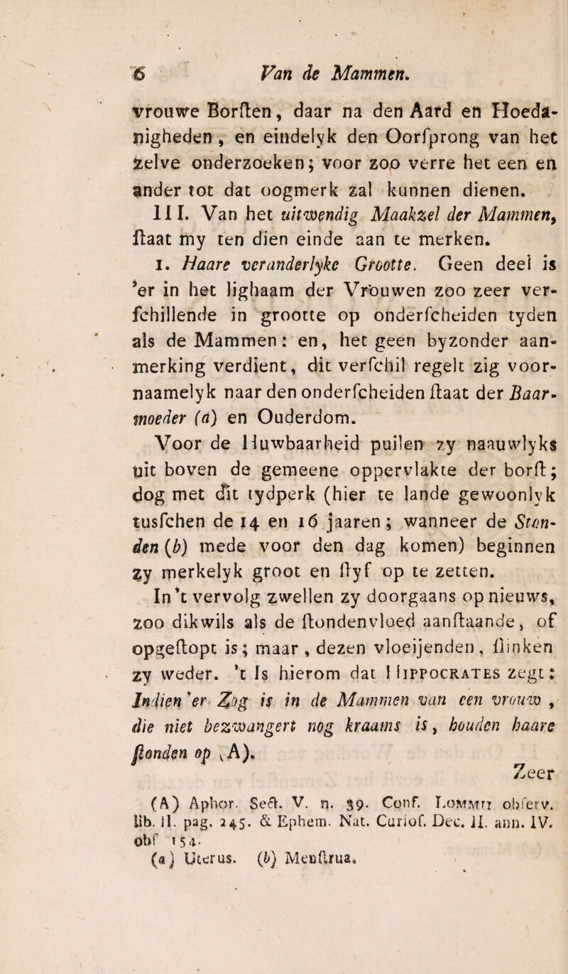 vrouwe Borden, daar na den Aard en Hoeda¬ nigheden , en eindelyk den Oorfprong van het Xelve onderzoeken; Voor zoo verre het een en ander tot dat oogmerk zal kunnen dienen. 111. Van het uitwendig Maakzel der Mammen^ flaat my ten dien einde aan te merken. I. Haare veranderlyke Grootte. Geen deel is ’er in het lighaam der Vrouwen zoo zeer ver- fchillende in grootte op onderfcheiden tyden als de Mammen: en, hetgeen byzonder aan¬ merking verdient, dit verfchil regelt zig voor- naamelyk naar den onderfcheiden daat derB^^r- moeder (d) en Ouderdom. Voor de Huwbaarheid puilen zy naauvvlyks uit boven de geraeene oppervlakte der bord; dog met cfit lydperk (hier te lande gewoonlyk tusfchen de 14 en 16 jaaren; wanneer de Stm- den {b) mede voor den dag komen) beginnen Zy merkelyk groot en dyf op te zetten. In’t vervolg zwellen zy doorgaans op nieuws, zoo dikwils als de dondenvloed aandaande, of opgedopt is; maar , dezen vloeijenden, flinken zy weder. *t Is hierom dat liirpocRAXES zegt: Indien'er Zog is in de Mammen van een vromv , die niet bezwangert nog kraams is, houden haare jionden op ^A). Zeer (A) Apbor. Sefï. V. n. 39. Conf. LoMMn obierv. lib. ib pag, 245. & Ephem. Nat. Cuiiof. Dec. JI. ann. IV. obf 15 4- (<ï) Uterus, (b) MeuErua,