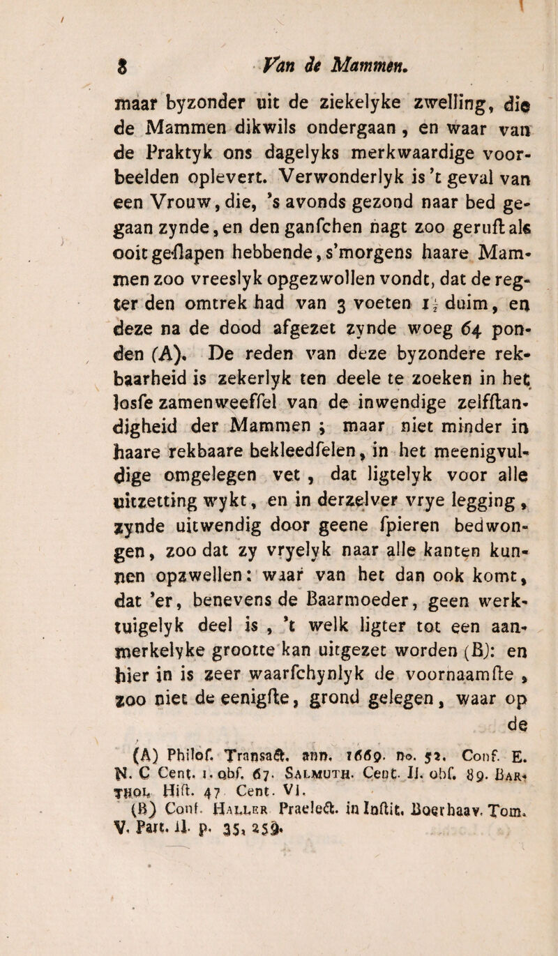 1 S Fan ie Mammen. maar byzonder uit de ziekelyke zwelling, di© de Mammen dikwils ondergaan, en waar van de Praktyk ons dagelyks merkwaardige voor¬ beelden oplevert. Verwonderlyk is’t geval van een Vrouw, die, ’s avonds gezond naar bed ge¬ gaan zynde,en den ganfchen nagt zoo geruft als ooit ge-flapen hebbende, s’morgens haare Mam¬ men zoo vreeslyk opgezwollen vondc, dat de reg- ter den omtrek had van 3 voeten i fduim, en deze na de dood afgezet zynde woeg 64 pon¬ den fA). De reden van deze byzondere rek¬ baarheid is zekerlyk ten deele te zoeken in het, Josfe zamenweeffel van de inwendige zeifftan- digheid der Mammen ; maar niet minder in haare rekbaare bekleedfelen, in het meenigvuU dige omgelegen vet , dat ligtelyk voor alle uitzetting wykt, en in derzelver vrye legging ^ zynde uitwendig door geene fpieren bedwon¬ gen, zoo dat zy vryelyk naar alle kanten kun¬ nen opzwellen:'waar van het dan ook komt, dat ’er, benevens de Baarmoeder, geen werk- tuigelyk deel is , *t welk ligter tot een aan- merkelykj? grootte'kan uitgezet worden (BJ: en hier in is zeer waarfchynlyk de voornaam fte , 200 niet de eenigfte, grond gelegen, waar op de (A) Philof, Transaé^, mm, 1ÖÖ9. no. 52, Conf. E. 1^. C Cent. i.Qbf, 67. Salmüth. Cent- IJ. obf. JJ9. Bar- Xtjoi* Hift. 47 Cent. Vj, (B) Conf. Haller Praele^. in Inflit, Boerhaav. Tom.