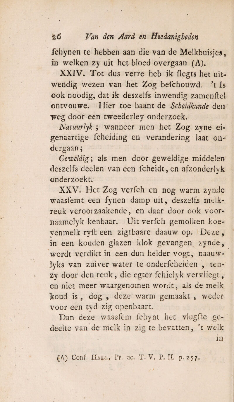 fchynen te hebben aan die van de Melkbuisjes, in welken zy uit het bloed overgaan (A). XXIV. Tot dus verre heb ik flegts het uit¬ wendig wezen van het Zog befchouwd. ’t Is ook noodig, dat ik deszelfs inwendig zamenftel ontvouwe. Hier toe baant de Scheidkunde den weg door een tweederley onderzoek. ISlatuurlyk ; wanneer men het Zog zyne ei- genaartige fcheiding en verandering laat on¬ dergaan ; Geweldig; als men door geweldige middelen deszelfs deelen van een fcheidt,en afzonderlyk onderzoekt. XXV. Het Zog verfch en nog warm zynde waasfemt een fynen damp uit, deszelfs meik- reuk veroorzaakende, en daar door ook voor- naamelyk kenbaar. Uit verfch gemolken koe- yenmelk ryfl: een zigcbaare daauw op. Deze , in een konden glazen klok gevangen zynde, 'wordt verdikt in een dun helder vogt, naauw- ]yks van zuiver water te onderfcheiden , ten- zy door den reuk, die egter fchielyk vervliegt, en niet meer waargenomen wordt, als de melk koud is, dog , deze warm gemaakt , weder voor een tyd zig openbaart. Dan deze waasfem fchynt het vlugfte ge- ’ deelte van de melk in zig te bevatten, ’t welk (A) Conf. Hall. Pi-, ac. T. V, P. II. p.257. in