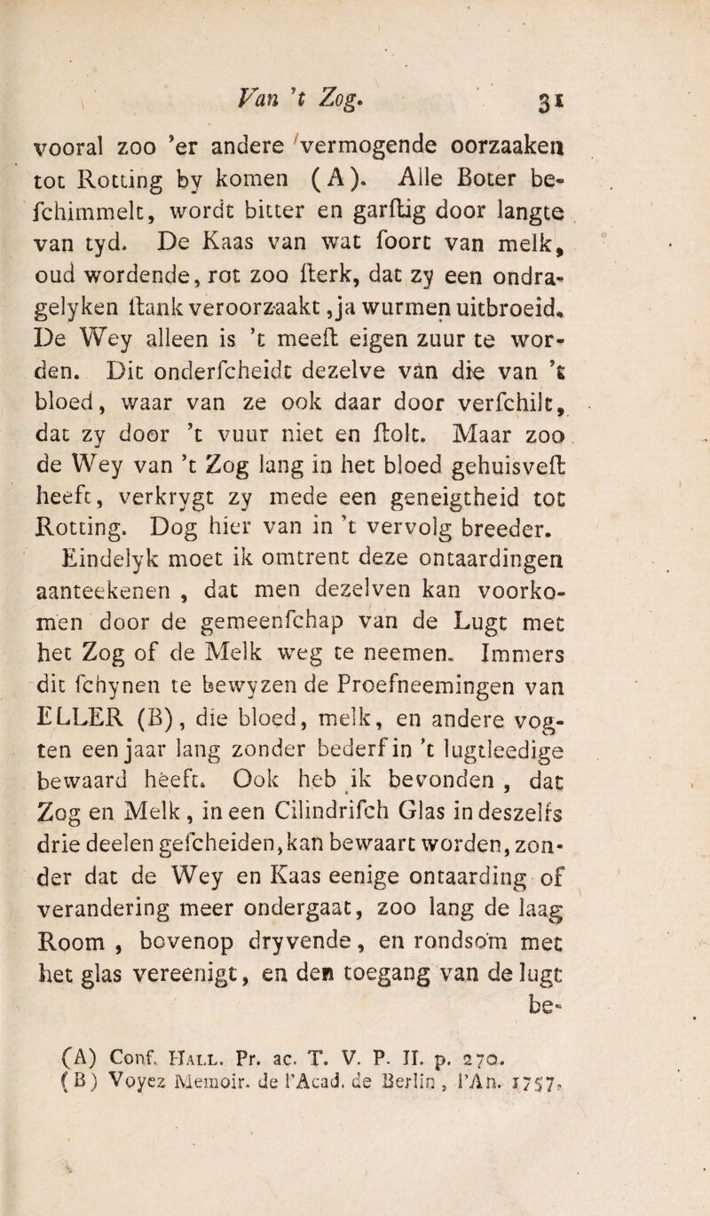 vooral zoo ’er andere Vermogende oorzaakeii tot Rotting by komen (A). Alle Boter be- fchirnmelt, wordt bitter en garflig door langte van tyd, De Kaas van wat foort van melk, oud wordende, rot zoo fterk, dat zy een ondra^ gelyken llank veroorzaakt,ja wurmen uitbroeid* De Wey alleen is ’t meed eigen zuur te wor¬ den. Dit onderfcheidt dezelve van die van ’t bloed, waar van ze ook daar door verfchilc, dat zv door ’t vuur niet en dolt. Maar zoo de Wey van ’t Zog lang in het bloed gehuisved: heeft, verkrygt zy mede een geneigtheid tot Rotting. Dog hier van in ’t vervolg breeder. Eindelyk moet ik omtrent deze ontaardingen aanteekenen , dat men dezelven kan voorko¬ men door de gemeenfchap van de Lugt met het Zog of de Melk weg te neemen. Immers dit fchynen te bewyzen de Proefneemingen van ELLER (B), die bloed, melk, en andere vog- ten een jaar lang zonder bederf in 't lugtleedige bewaard heeft. Ook heb ik bevonden , dat Zog en Melk, ineen Cilindrifch Glas indeszelfs drie deelen gefcheiden,kan bewaart worden, zon¬ der dat de Wey en Kaas eenige ontaarding of verandering meer ondergaat, zoo lang de laag Room , bovenop dry vende, en rondsom met het glas vereenigt, en den toegang van delugc be*“ fA) Conf. Hall. Pr. ac. T. V. P. II. p. 270. (B) Voyez Memoir. de l’Acad. de Berlin , 1’An. J7S7?