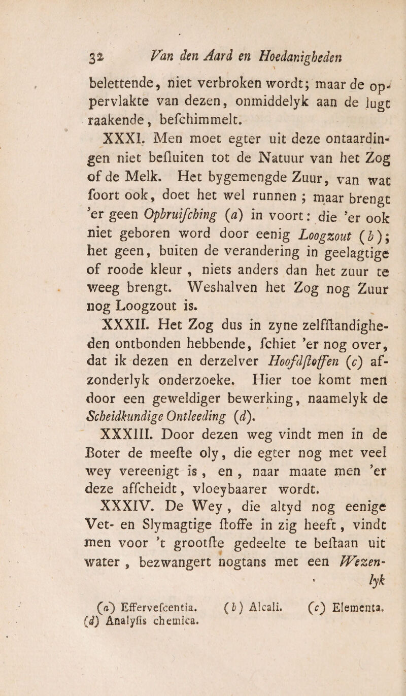 belettende, niet verbroken wordt; maar de op¬ pervlakte van dezen, onmiddelyk aan de Jugc raakende, befchimmelc. XXXL Men moet egter uit deze ontaardin- gen niet bcfluiten tot de Natuur van het Zog of de Melk. Het bygemengde Zuur, wac foort ook, doet het wel runnen ; maar brengt 'er geen Opbruifching (a) in voort: die 'er ook niet geboren word door eenig Loogzout (Z?); het geen, buiten de verandering in geelagtige of roode kleur , niets anders dan het zuur te v/eeg brengt. Weshalven het Zog nog Zuur nog Loogzout is. XXXII. Het Zog dus in zyne zelfflandighe- den ontbonden hebbende, fchiet ’er nog over, dat ik dezen en derzelver Hoofdftoff'en (o) af- zonderlyk onderzoeke. Hier toe komt mcri door een geweldiger bewerking, naamelyk de Scheidkundige Ontleeding (d). XXXIII. Door dezen weg vindt men in de Boter de meefte oly, die egter nog met veel wey vereenigt is, en , naar maate men ’er deze affcheidt, vloeybaarer wordt. XXXIV. De Wey, die altyd nog eenige Vet- en Slymagtige ftoffe in zig heeft, vindt men voor ’t grootfte gedeelte te bellaan uit water , bezwangert nogtans met een PVezen- • lyk (a') Effervefcentia. (b) Alcali. fc} Elementa, (d) Analyfis chemica.