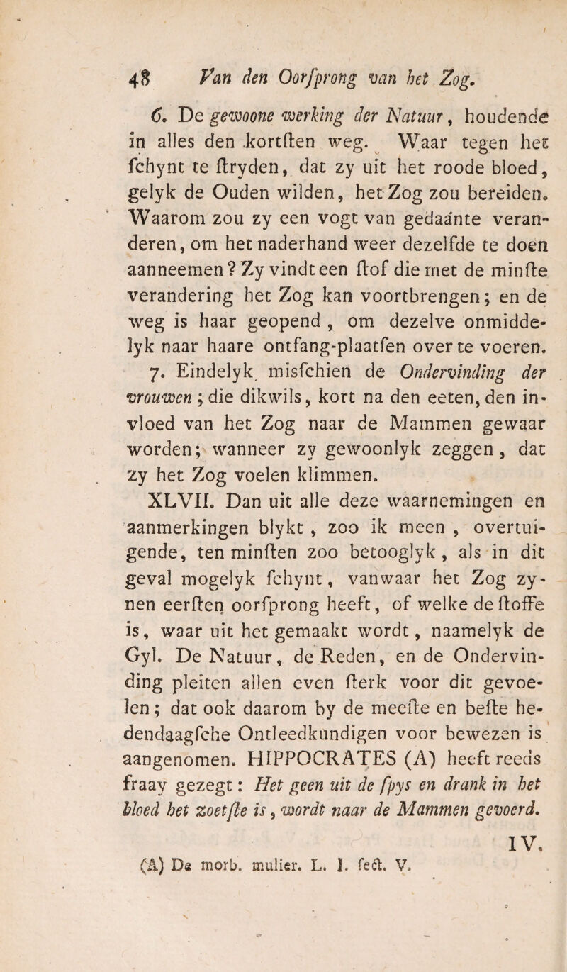 6. De gewoone werking der Natuur, houdende in alles den .kortften weg. ^ Waar tegen het fchynt te flryden, dat zy uit het roode bloed, gelyk de Ouden wilden, het Zog zou bereiden. Waarom zou zy een vogt van gedaante veran¬ deren, om het naderhand weer dezelfde te doen aanneemen ? Zy vindt een flof die met de minde verandering het Zog kan voortbrengen; en de weg is haar geopend , om dezelve onmidde- lyk naar haare ontfang-plaatfen over te voeren. 7. Eindelyk misfchien de Ondervinding der vrouwen ; die dikwils, kort na den eeten, den in¬ vloed van het Zog naar de Mammen gewaar worden; wanneer zy gewoonlyk zeggen, dat zy het Zog voelen klimmen. XLVII. Dan uit alle deze waarnemingen en aanmerkingen blykt , zoo ik meen , overtui¬ gende, ten minden zoo becooglyk , als in dit gev’al mogelyk fchynt, vanwaar het Zog zy- nen eerden oorfprong heeft, of welke de doffe is, waar uit het gemaakt wordt, naamelyk de Gyl. De Natuur, de Reden, en de Ondervin¬ ding pleiten allen even derk voor dit gevoe¬ len ; dat ook daarom by de meede en bede he- dendaagfche Ontleedkundigen voor bewezen is aangenomen. HIPPOCRATES (A) heeft reeds fraay gezegt: Het geen uit de fpys en drank in het bloed het zoetfle is, wordt naar de Mammen gevoerd. IV. (A) De morb. muller. L. 1. Te61. 'V^ N