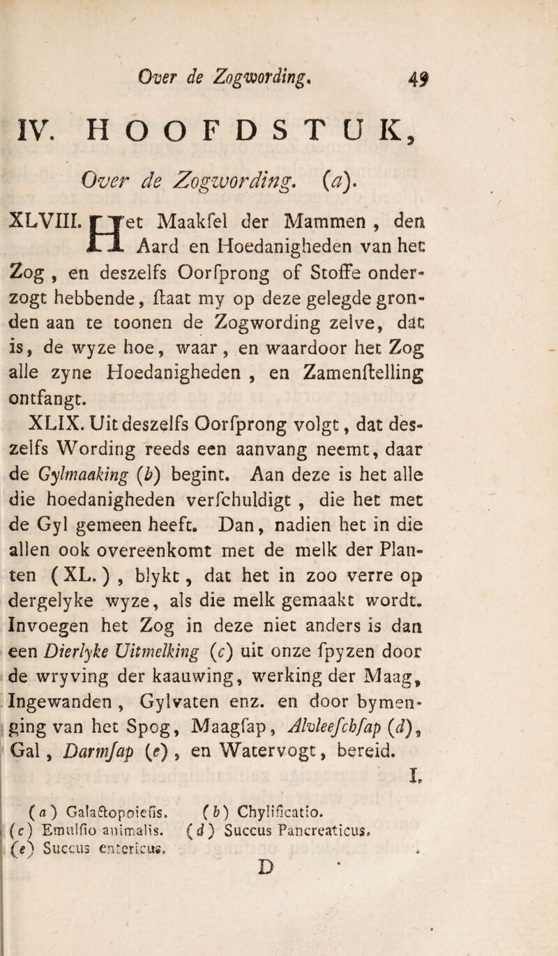 IV. HOOFDSTUK, Oz/er de Zogzuording, {a). XLVIII. ryet Maakfel der Mammen , den Xn Aard en Hoedanigheden van het Zog , en deszelfs Oorfprong of StofFe onder- zogt hebbende, ftaac my op deze gelegde gron¬ den aan te toonen de Zog wording zelve, dac is, de wyze hoe, waar, en waardoor het Zog alle zyne Hoedanigheden , en Zamenftelling ontfangt. XLIX. Uit deszelfs Oorfprong volgt, dat des¬ zelfs Wording reeds een aanvang neemt, daar de Gyltnaaking (b) begint. Aan deze is het alle die hoedanigheden verfchuldigt , die het met de Gyl gemeen heeft. Dan, nadien het in die allen ook overeenkomt met de melk der Plan¬ ten ( XL.) , blykt 5 dat het in zoo verre op dergelyke wyze, als die melk gemaakt wordt. Invoegen het Zog in deze niet anders is dan een Dierlyke üitmelking (c) uit onze fpyzen door de wryving der kaauwing, werking der Maag, Ingewanden , Gylvaten enz. en door bymen- ging van het Spog , Maagfap, AMeefchfap{d)^ Gal, Darmjap (e) , en Watervogt, bereid. I ' L (a) GaIa5i:opoiens. (&) Chylificatio. I (c) Emulfio animalis, (d) Succus Pancreaticus. (e') Succus entcricus.