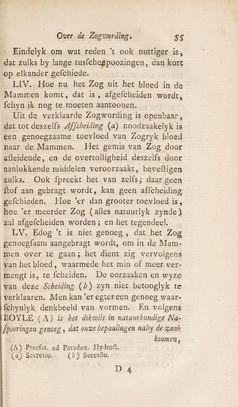 ■ Eindelyk om wat reden ’t ook nuttiger is, dat zulks by lange tusfchelpoozingen, dan kort op elkander gefchiede. LIV. Hoe nu het Zog uit het bloed in de Mammen komt, dat is, afgefcheiden wordt, fchyn ik nog te moeten aantoonen. Uit de verklaarde Zogwording is openbaar, dat tot deszelfs Jffcheiding {a) noodzaakelyk is een genoegzaame toevloed van Zogryk bloed naar de Mammen. Het gemis van Zog door afieidende, en de overtolligheid deszelfs door aanlokkende middelen veroorzaakt, beveftigen zulks. Ook fpreekt het van zelfs; daar geen fl;of aan gebragt wordt, kan geen affcheiding gefchieden. Hoe *er dan grooter toevloed is, hoe ’er meerder Zog (alles nacuurlyk zynde) zal afgefcheiden worden ; en het tegendeel. LV. Edog ’t is niet genoeg , dat het Zog genoegfaam aangebragt wordt, om in de Mam¬ men over te gaan ; het dient zig vervolgens van het bloed , waarmede het min of meer ver¬ mengt is, te fcheiden. De oorzaaken en wyze van deze Scheiding (Z?) zyn niet betooglyk te verklaaren. Men kan’er egter een genoeg waar- fchynlyk denkbeeld van vormen. En volgens BOYLE (A) is het dikmls in natuurkundige Na- fpooringen genoegd dat onzebepdalingen naby de zaak koomsn^ (A) Praefat. ad Paradox. Hydrofb. (a3 Secrttio. (&) Secesiio.