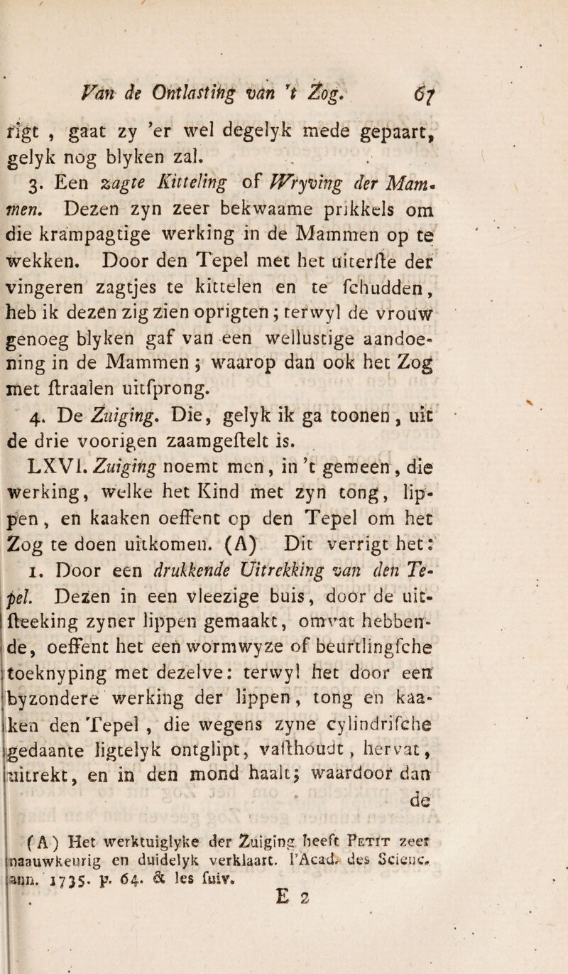 / Van de Ohtiastihg van 't Èog. 6^ rlgt , gaat zy ’er wel degelyk mede gepaart, gelyk nog blyken zal. 3. Een zagte Kitteling of fVryvlng der Mam* men. Dezen zyn zeer bekwaame prikkels om die krampagtige werking in de Mammen op te wekken. Door den Tepel met het üicerlbe der vingeren zagtjes te kittelen en te fchudden, heb ik dezen zigzien oprigten ; tefwyl de vrouw genoeg blyken gaf van een wellustige aandoe¬ ning in de Mammen 5 waarop dan ook het Zog met flraalen uitfprong. 4* De Zuiging, Die, gelyk ik ga toonen , uit de drie voorigen zaamgeflelt is. LXVl.Zuiging noemt men, in 't gemeen , die werking, welke het Kind met zyn tong, lip¬ pen , en kaaken oeffent op den Tepel om het Zog te doen uitkomen. (A) Dit verrigt het:' I. Door een drukkende Uitrekking van den Te- ipeL Dezen in een vleezige buis, door de uit- Ifteeking zyner lippen gemaakt, omvat hebberr- !de, oeffent het een wormwyze of béurtlingfche itoeknyping met dezelve: terwyl het door eeiï byzondere werking der lippen, tong en kaa¬ ken den Tepel , die wegens zyne cylindrifche gedaante ligtelyk ontglipt, vallhoudt, hervat, lïitrekt, en in den mond haalt; waardoor dan de 1 (A) Het werktuiglyke der Zuiging heeft Petit zeer naauwKeurig en duidelyk verklaart. TAcad^ des Scicuc. anii. 1735. p. 64. & les fuiv. E 2