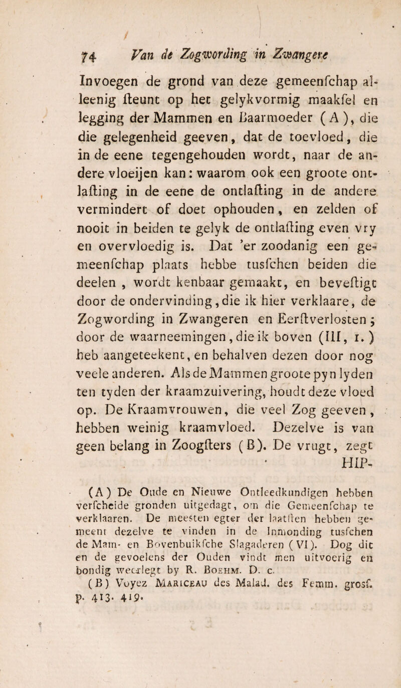 Invoegen de grond van deze gemeenfchap al- leenig fteunt op het gelykvormig maakfel en legging der Mammen en Baarmoeder (A), die die gelegenheid geeven, dat de toevloed, die inde eene tegengehouden wordt, naar de an¬ dere vloeijen kan: waarom ook een groote oiu- lafling in de eene de ontlafling in de andere vermindert of doet ophouden, en zelden of nooit in beiden te gelyk de ontlafling even vry en overvloedig is. Dat ’er zoodanig een ge» meenfchap plaats hebbe tiisfchen beiden die deelen , wordt kenbaar gemaakt, en beveiligt door de ondervinding, die ik hier verklaare, de Zogwording in Zwangeren en Eerftverlosten ; door de waarneemingen , die ik boven (üf, i. ) heb aangeteekent, en behalven dezen door nog veele anderen. Als de Mammen groote py n lyden ten tyden der kraamzuivering, houdt deze vloed op. De Kraamvrouwen, die veel Zog geeven, hebben weinig kraamvloed. Dezelve is van geen belang in Zoogflers (B). De vrugt, zegt . ' hiK (A) De Oude en Nieuwe Ontleedkiindlgen hebben verfchcide gronden uitgedagt, o^n die Gemeenfchap te verklaaren. De ^nieesten egter der laatllen hebben ge^ meent dezelve te vinden in de Inmonding tusfchen de Mam- en Bovenbuikfche Slagaderen ( VI). Dog die en de gevoelens der Ouden vindt men uitvoerig en bondig wecd'Iegt by R. Boehm. D. c. (B) Voyez Mariceau des Maiad. des Femin. grosf. p. 413. 415.