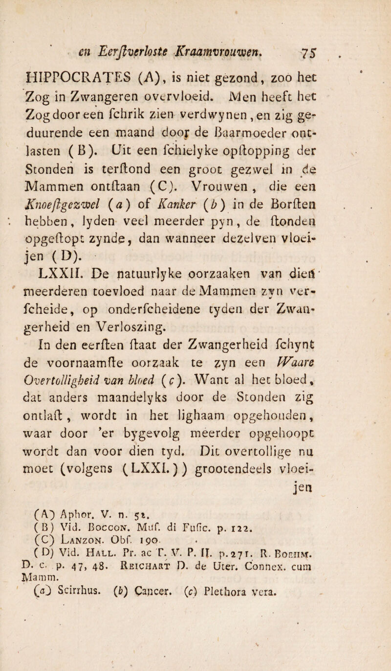 HIPPOCRATES (A), is niet gezond, zoo het Zog in Zwangeren overvloeid. JVJen heeft het Zog door een fchrik zien verdwynen,en zig ge- duurende een maand door de Baarmoeder ont¬ lasten (B). üit een fchielyke opBopping der Stonden is terftond een groot gezwel in de Mammen ontdaan (C). Vrouwen, die een Knoeftgezwel {a) oï Kanker (Z?) in de Borden hebben, lyden veel meerder pyn, de donden opgedopt zynde, dan wanneer dezelven vloei- jen ( D). LXXII. De natuurlyke oorzaaken van dieri' meerderen toevloed naar de Mammen zvn ver- fcheide, op onderfcheidene tyden der Zwan¬ gerheid en Verloszing. In den eerden daat der Zwangerheid fchynt de voornaamde oorzaak te zyn een PFaare Overtolligheid van bloed (r). Want al het bloed, dat anders maandelyks door de Stonden zig ontlad , wordt in het lighaam opgehouden, waar door ’er bygevolg meerder opgehoopt wordt dan voor dien tyd. Dit overtollige nu moet (volgens (LXXL)) grootendeels vloei- jen (A.^ Apbor, V. n. 51. (B) Vid. Boccon. Muf. di Fufic. p. 122. (C) Lanzon. Obf. 190. ( D) Vid. Hall. Pr. ac T. V. P. IJ. p.271. R. Boeiim. D. c. p. 47, 48. Reichart D. de üter. Connex. cum Ma mm. Scirrhus. {b) Cajicer. (c) Plethora vera.