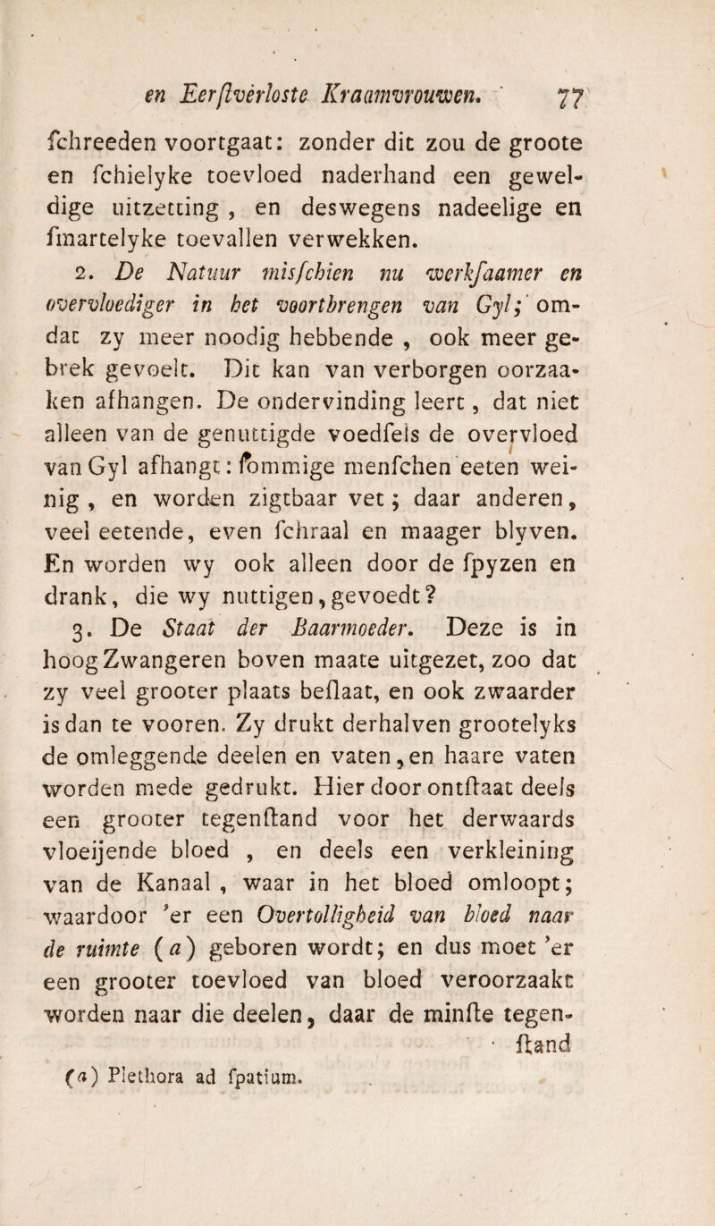 fchreeden voortgaat; zonder dit zou de groote en fchielyke toevloed naderhand een gewel¬ dige uitzetcing , en deswegens nadeelige en fmartelyke toevallen verwekken. 2. De Natuur misfchien nu werkfaamer en overvloediger in het vóórtbrengen van Gj/,*’om- dac zy meer noodig hebbende , ook meer ge¬ brek gevoelt. Dit kan van verborgen oorzaa- ken afhangen. De ondervinding leert, dat niet alleen van de genuttigde voedfeis de overvloed vanGyl afhangt: fommige rnenfchen eeten wei¬ nig , en worden zigtbaar vet; daar anderen, veel eetende, even fchraal en maager blyven. En worden wy ook alleen door de fpyzen en drank, die wy nuttigen,gevoedt? 3. De Staat der Baarmoeder. Deze is in hoogZwangeren boven maate uitgezet, zoo dat zy veel grooter plaats beflaat, en ook zwaarder is dan te vooren. Zy drukt derhalven grootelyks de omleggende deelen en vatenden haare vaten worden mede gedrukt. Hier door ontffaat deels een grooter tegenftand voor het derwaards vloeijende bloed , en deels een verkleining van de Kanaal , waar in het bloed omloopt; waardoor 'er een Overtolligheid van bloed naar de ruimte (a) geboren wordt; en dus moet 'er een grooter toevloed van bloed veroorzaakt worden naar die deelen, daar de minfte tegen- • ftand (a) Plethora ad fpatium.