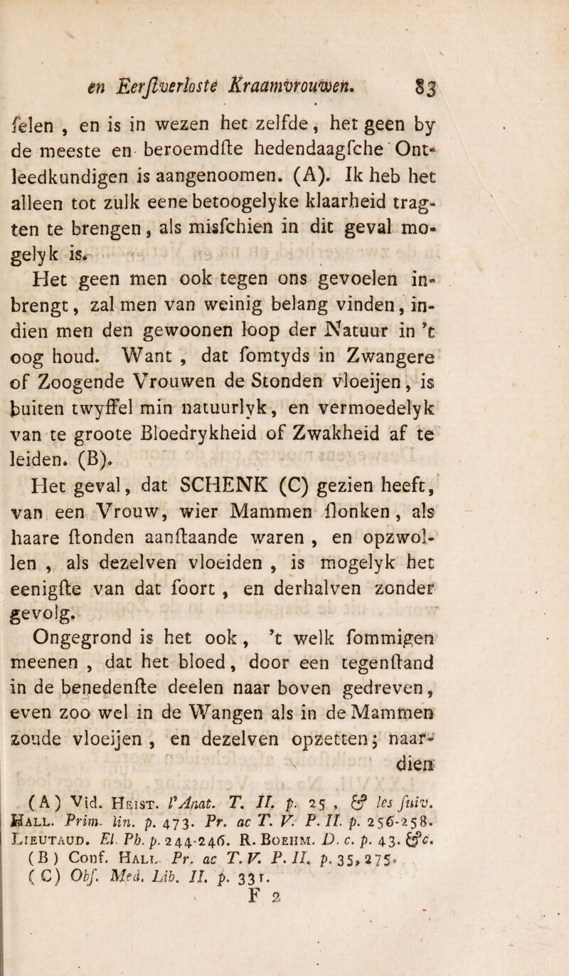 felen , en is in wezen het zelfde, het geen by de meeste en beroemdfte hedendaagfche' Ont* leedkundigen is aangenoomen. (A). Ik heb het alleen tot zulk eene betoogelyke klaarheid trag- ten te brengen, als misfchien in dit geval mo- gely k is* Het geen men ook tegen ons gevoelen in¬ brengt, zalmen van weinig belang vinden, in¬ dien men den gewoonen loop der Natuur in ’t oog houd. Want , dat fomtyds in Zwangere of Zoogende Vrouwen de Stonden vloeijen, is buiten twyffel min natuiirlyk, en vermoedelyk van te groote Bloedrykheid of Zwakheid af te leiden* (B). Het geval, dat SCHENK (C) gezien heeft, van een Vrouw, wier Mammen Bonken, als haare Bonden aanftaande waren , en opzwol¬ len , als dezelven vloeiden , is mogelyk het eenigfte van dat foort, en derhalven zonder gevolg. Ongegrond is het ook, ’t welk fommigen meenen , dat het bloed,'door een tegenBand in de benedenBe deelen naar boven gedreven, even zoo wel in de Wangen als in de Mammen zoude vloeijen , en dezelven opzetten; naaf- \ dien (A) Vid. Heist. ï*Anat. T, IL /?. 25 , les fuiv. Hall. Prim. lin. p. 473. Pr, ac T. V F. IL p. 256-258* Lieutaud. El. Pb. p. 244-24(5. R. Büehm. V. c. p. 43. ^c, (B) Conf. Hall- Pr. ac T.V P. IL p. 35>27S. ( C) Ohf. Meel Lib. IL p. 33t.