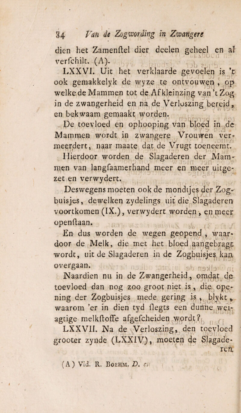 §4 Zögwording in Zwangere • dien het Zamendel dier deelen geheel en af verfchilc. (A). LXXVI. Uit het verklaarde gevoelen is ’ü ook geniakkelyk de wyze te ontvouwen I op^ welke de Mammen tot de Afkicinzing van’t Zog in de zwangerheid en na de Verloszing bereid, en bekwaam gemaakt worden. De toevloed en ophooping van bloéd in ^ de Mammen wordt in zwangere Vrouwen ver¬ meerdert» naar maate dat de Vrugt toeneemt. Hierdoor worden de Slagaderen der Mam¬ men van langfaamerhand meer en meer uitge- zet en verwydert. Deswegens moeten ook de mondtjes der Zog- buisjes, dewelken zydelings uit die Slagaderen voortkomen (IX.), verwydert worden , en meer openflaan. En dus worden de wegen geopend , waar¬ door de Melk, die met het bloedjaangeb/agt wordt, uit de Slagaderen inde Zogbuisjes. kaa overgaan. . Naardien nu in de Zwangerheid, omdat de toevloed dan nog zoo groot niet is, die ope- ning der Zogbuisjes mede gering is , blykt waarom ’er in dien tyd flegcs een dunne.j^vv^ei^, agtige melkfloIFe afgefcheiden .wordt. LXXVII. Na de Verloszing,^ den toevloed grooter zynde (LXXIV), moeten de Slagade- , ren (A ) Vid. R. BoehM. D. r#