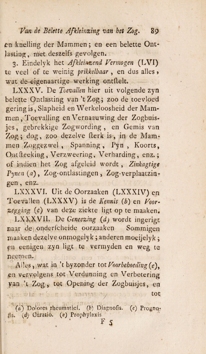 en knelling der Mammen; en een belette Ont- Jasting, met deszelfs gevolgen. 3. Eindelyk het Jfkleinzend Vermogen (LVI) te veel of te v/einig prikkelbaar , en dus alles > wat de eigenaartige werking ontdek. LXXXV. De Toevallen hier uit volgende zyn belette Ontlasting van ’tZog; zoo de toevloed gering is 5 Slapheid en Werkeloosheid der Mam¬ men , Toevalling en Vernaauwing der Zogbuis- jes, gebrekkige Zogwording , en Gemis van Zog; dog, zoo dezelve derk is, in de Mam^ men Zoggezwe) , Spanning, Pyn , Koorts, Ontdeeking, Verzweering, Verharding, enz.; of indien het Zog afgeleid wordt , Zinkagtige rynen(a), Zog*ontlastingen, Zog*verplaaczin^ gen , enz. LXXXVI. Uit de Oorzaaken (LXXXIV) en Toevallen (LXXXV) is de Kennis {b) cn Voor* zegging (c) van deze ziekte ligt op te maaken., LXXXVil. De Geneezing (d) wordt ingerigt naar de, oriderfcheide oorzaaken Sommigen maaken dezelve onrnogelyk; anderen moeijelyk ; eenigen, zyn ligt te vermyden en weg te neem en. Alles 5^wat jn k byzonder tot Voorhehoeding en verivplgens tot Verdunning en Verbetering yan -T.Zog , tot Opening der Zogbuisjes, en 'j tot (rt) Dolores rheumatici. (h) Diagnofis. (c) Dogno/. i!s> ié) düratió. (ê) Propbylaxis FS 0