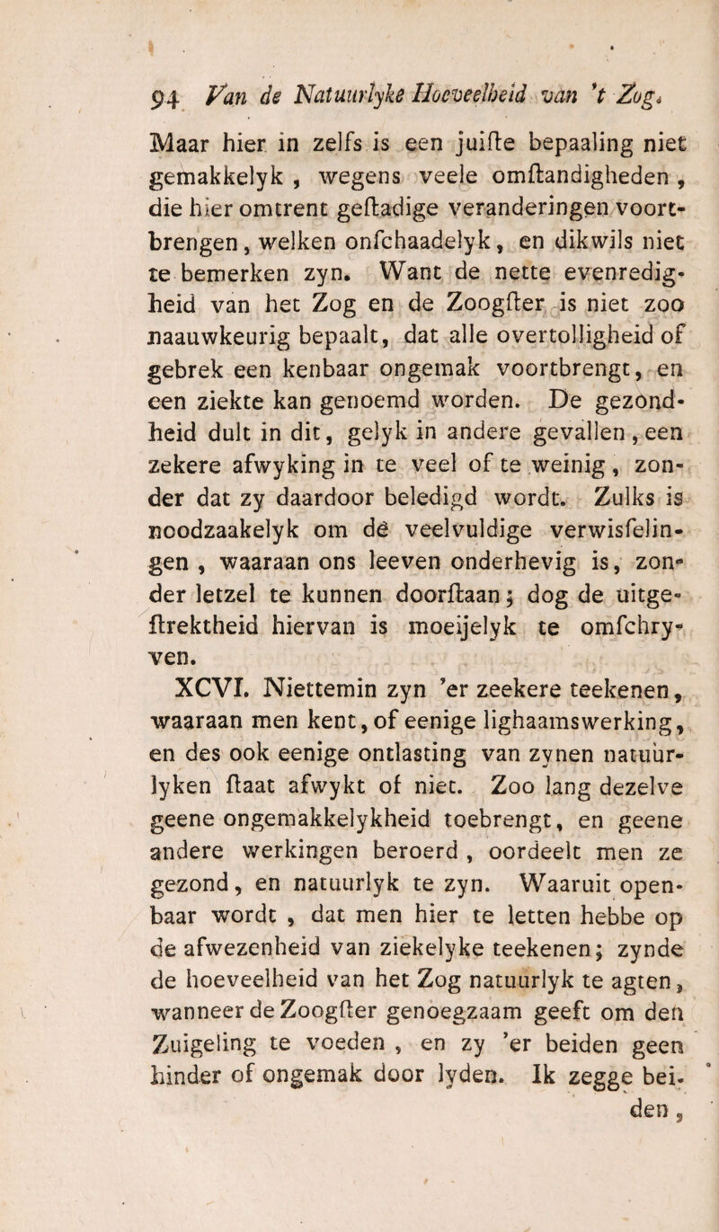 Maar hier in zelfs is een juifte bepaaling niet gemakkelyk , wegens veele omftandigheden , die hier omtrent gefladige veranderingen vóórt¬ brengen, welken onfchaadelyk, en dikwils niet te bemerken zyn. Want de nette evenredig¬ heid van het Zog en de Zoogfter, is niet zoo naauwkeurig bepaalt, dat alle overtolligheid of gebrek een kenbaar ongemak voortbrengt, en een ziekte kan genoemd worden. De gezond¬ heid dult in dit, gelyk in andere gevallen , een zekere afwyking in te veel of te weinig, zon¬ der dat zy daardoor beledigd wordt. Zulks is noodzaakelyk om dê veelvuldige verwisfeJin- gen , waaraan ons leeven onderhevig is, zon¬ der letzel te kunnen doorllaan; dog de üitge- ftrektheid hiervan is moeijelyk te omfchry- ven. XCVI. Niettemin zyn ’er zeekere teekenen, waaraan men kent,of eenige lighaamswerking, en des ook eenige ontlasting van zynen natuür- lyken ftaat afwykt of niet. Zoo lang dezelve geene ongemakkelykheid toebrengt, en geene andere werkingen beroerd , oordeelt men ze gezond, en natuurlyk te zyn. Waaruit open¬ baar wordt , dat men hier te letten hebbe op de afwezenheid van ziekelyke teekenen; zynde de hoeveelheid van het Zog natuurlyk te agten, wanneer de Zoogfl;er genoegzaam geeft om den Zuigeling te voeden , en zy ’er beiden geen hinder of ongemak door lyden. Ik zegge bei¬ den ,