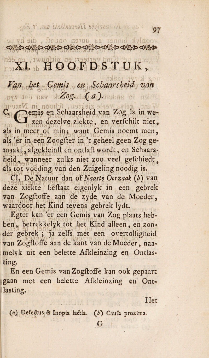 ii :^iï^ , ^si g -ivia^. Ï:><^|C><=I>^§C><Ö^§C><)^^ : - -1\wtrG:^^' -V 7>^ •■' ,b HOOF DïS TUK, > -l’'-’ j'-' '. ..,' ■:• ■ Fan Met ^.Qemïs . en ^.Schaarsheid> van n’{S J5 i CBV } Zogmy^ J fir nO')n' C.^|Ofn^is ejijSchaarsheid^van Zog is in we- VIJ zen,dezelve ziekte, en verfchilt niet, ^ O _ ■ '4 ‘ ^ -tl J ■ als in meer of min; want Gemis noemt men, f riy /S-. s ' i-' als ’er m een Zoogfter in ’c geheel geen Zog ge¬ maakt, afgekleinfl: en ontlaft wordt, en Schaars- heid.,^^wanneer zulks niet zoo veel gefchiedc^ als tot voeding van den Zuigeling noodig is. Cl. De Natuur dan of Naaste Oorzaak (b) van deze ziekte bèflaat eigenlyk in een gebrek van^ ZogflofFe aan de zyde van de Moeder, waardoor het Kind tevens gebrek lydt. Egter kan ’er een Gemis van Zog plaats heb¬ ben,. betrekkelyk tot het Kind alleen, en zon- ^ ^ der gebrek ; ja zelfs met een overtolligheid van ZogftofFe aan de kant van de Moeder, naa- melyk uit een belette Afkleinzing en Ontlast ting. En een Gemis van Zogftoffe kan ook gepaart jigaan met een belette Afkleinzing en Ont¬ lasting. Het {») Defe^us & Inopia laftis. G) Caufa proxima. G