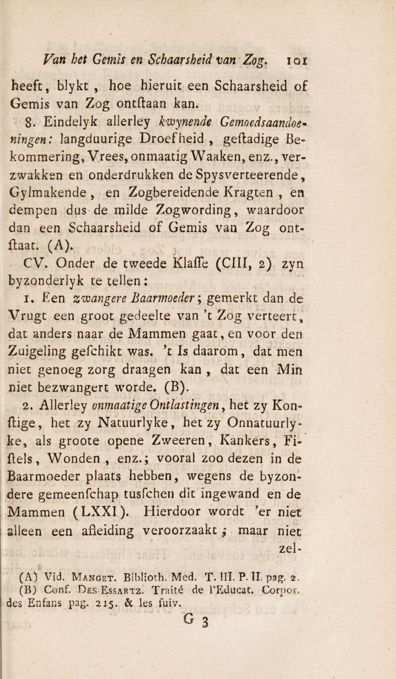 heeft, blykt , hoe hieruit een Schaarsheid of Gemis van Zog ontdaan kan. ■ 8. Eindelyk allerley k^ynende Gemoedsaamloe* ningen: Jangduurige Droefheid , geftadige Be¬ kommering, Vrees, onmaatig Waaken, enz., ver¬ zwakken en onderdrukken de Spysverteerende, Gyimakende , en Zogbereidende Kragten , én dempen dus de milde Zogwording, waardoor dan een Schaarsheid of Gemis van Zog ont- flaat. (A). , CV. Onder de tweede Klafle (ClII, 2) zyn byzonderlyk te tellen: 1. Een zwangere Baarmoeder \ ddiV\ de Vrugt een groot gedeelte van ’t Zog verteert, dat anders naar de Mammen gaat, en voor den Zuigeling gefchikt was. ’t Is daarom, dat men niet genoeg zorg draagen kan , dat een Min niet bezwangert worde. (B). 2. Allerley onmaatige Ontlastingen ^ het zy Kon- ftige, het zy Natuurlyke, het zy Onnatuurly- ke, als groote opene Zweeren, Kankers, Fi- üels, Wonden , enz.; vooral zoo dezen in de Baarmoeder plaats hebben, wegens de byzon- dere gemeenfchap tusfchen dit ingewand en de Mammen (LXXl). Hierdoor wordt ’er niet alleen een afleiding veroorzaakt ; maar niet zei- (A) Vid. Manget. Biblioth. Med. T. III. P. II. pag. 2. (B) Cenf. Des Essartz. Traité de TEducat. Corpor, des Enfans pag. 215. & les fuiv.