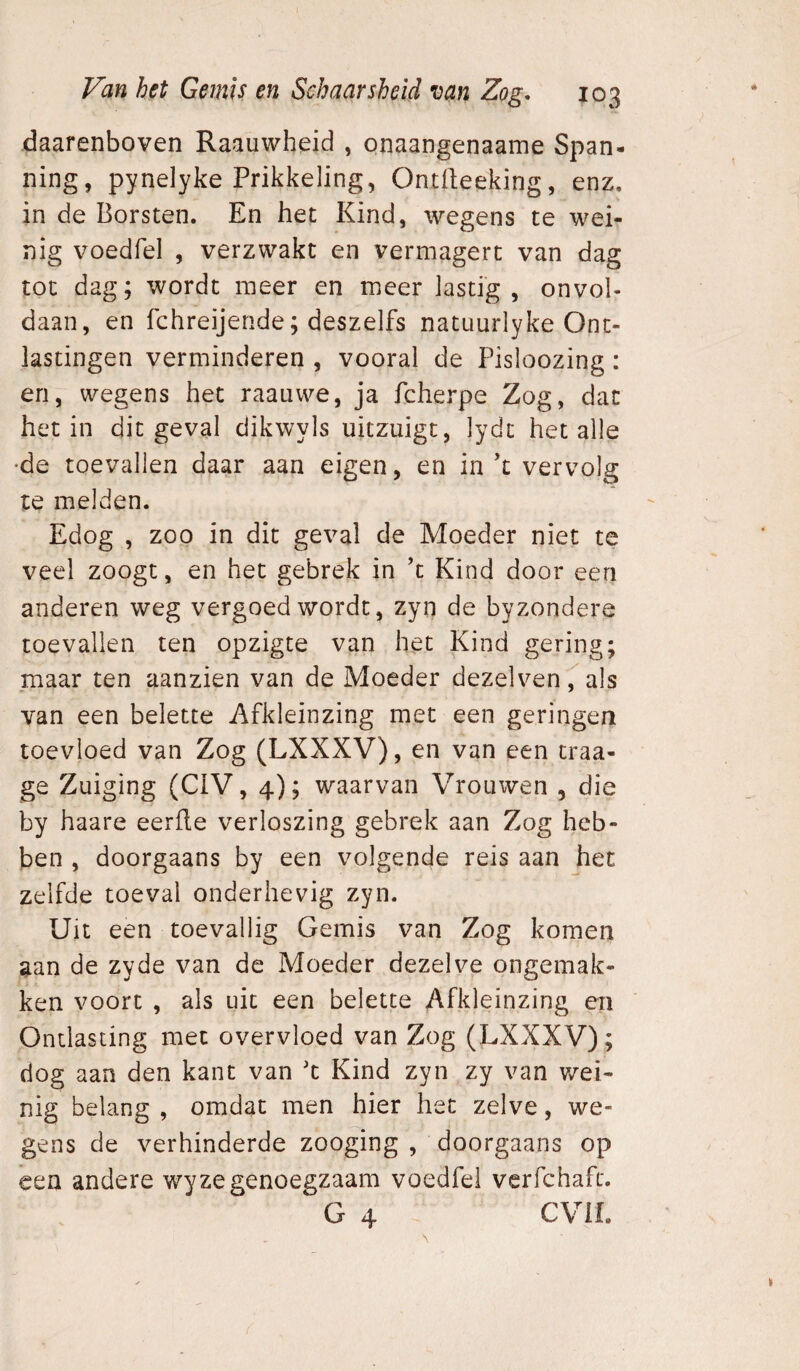 daarenboven Raauwheid , onaangenaame Span¬ ning, pynelyke Prikkeling, Ontlleeking, enz. in de Borsten. En het Kind, wegens te wei¬ nig voedfel , verzwakt en vermagert van dag tot dag; wordt meer en meer lastig, onvol¬ daan, en fchreijende; deszelfs natuurlyke Ont¬ lastingen verminderen , vooral de Pisloozing: en, wegens het raatiwe, ja fcherpe Zog, dat het in dit geval dikwyls uitzuigt, lydt het alle •de toevallen daar aan eigen, en in’t vervolg te melden. Edog , zoo in dit geval de Moeder niet te veel zoogt, en het gebrek in ’t Kind door een anderen weg vergoed wordt, zyn de byzondere toevallen ten opzigte van het Kind gering; maar ten aanzien van de Moeder dezelven, als van een belette Afkleinzing met een geringen toevloed van Zog (LXXXV), en van een traa- ge Zuiging (CiV, 4); waarvan Vrouwen , die by haare eerfle verloszing gebrek aan Zog heb¬ ben , doorgaans by een volgende reis aan het zelfde toeval onderhevig zyn. Uit een toevallig Gemis van Zog komen aan de zyde van de Moeder dezelve ongemak¬ ken voort , als uit een belette Afkleinzing en Ontlasting met overvloed van Zog (LXXXV); dog aan den kant van 'c Kind zyn zy van wei¬ nig belang , omdat men hier het zelve, we¬ gens de verhinderde zooging , doorgaans op een andere wy ze genoegzaam voedfel verfchaft. G 4 CViL