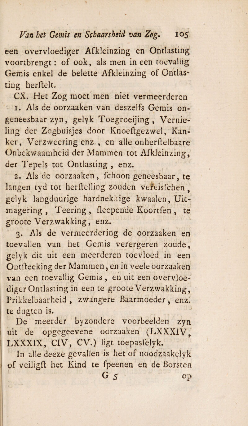 een overvloediger Afkleinzing en Ontlasting voonbrengt: of ook, als men ineen toevallig Gemis enkel de belette Afkleinzing of Ontlas¬ ting herflelt. CX. Het Zog moet'men niet vermeerderen ‘ I. Als de oorzaaken van deszelfs Gemis on¬ geneesbaar zyn, gelyk Toegroeijing , Vernie¬ ling der Zogbuisjes door Knoeftgezwel, Kan¬ ker, Verzweering enz., en alle onherdelbaare Onbekwaamheid der Mammen tot Afkleinzing, der Tepels tot Ontlasting , enz. 2. Als de oorzaaken, fchoon geneesbaar, te langen tyd tot herftelling zouden vefeisfehen , gelyk langduurige hardnekkige kwaaien, Uic- magering , Teering , fleepende Koortfen , te groote Verzwakking, enz. 3, Als de vermeerdering de oorzaaken en toevallen van het Gemis verergeren zoude, gelyk dit uit een meerderen toevloed in een Ontfteeking der Mammen, en in veele oorzaaken van een toevallig Gemis , en uit een overvloe¬ diger Ontlasting in een te groote Verzwakking, : Prikkelbaarheid, zwangere Baarmoeder, enz. I te dugten is. De meerder byzondere voorbeelden zyn j uit de opgegeevene oorzaaken (LXXXlV, 1 LXXXIX, CIV, CV.) ligt toepasfelyk. In alle deeze gevallen is het of noodzaakelyk ' of veiügft het Kind te fpeenen en de Borsten G 5 op