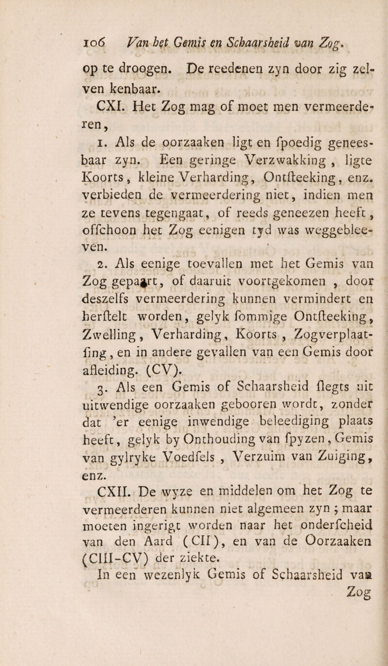 op te droogen. De reedcnen zyn door zig zel- ven kenbaar. CXI. Het Zog mag of moet men vermeerde¬ ren, 1. Als de oorzaaken ligt en fpoedig genees¬ baar zyn. Een geringe Verzwakking , ligce Koorts, kleine Verharding, Ontfteeking, enz. verbieden de vermeerdering niet, indien men ze tevens tegengaat, of reeds geneezen heeft, offchoon het Zog eenigen tyd was weggebiee- ven. 2. Als eenige toevallen met het Gemis van Zog gepa^rt, of daaruit voortgekomen , door deszelfs vermeerdering kunnen vermindert en herftelt worden, gelyk fommige Ontfteeking, Zwelling, Verharding, Koorts, Zogverplaat- fmg, en in andere gevallen van een Gemis door afleiding. (CV). 3. Als een Gemis of Schaarsheid flegts uit uitwendige oorzaaken gebooren wordt, zonder dat ’er eenige inwendige beleediging plaats heeft, gelyk by Onthouding van fpyzen , Gemis van gylryke Voedfels , Verzuim van Zuiging, enz. CXII. De wyze en middelen om het Zog te vermeerderen kunnen niet algemeen zyn ; maar moeten ingerigc worden naar het onderfcheid van den Aard (CII), en van de Oorzaaken (CiII~CV) der ziekte. In een wezenlyk Gemis of Schaarsheid vaia Zog