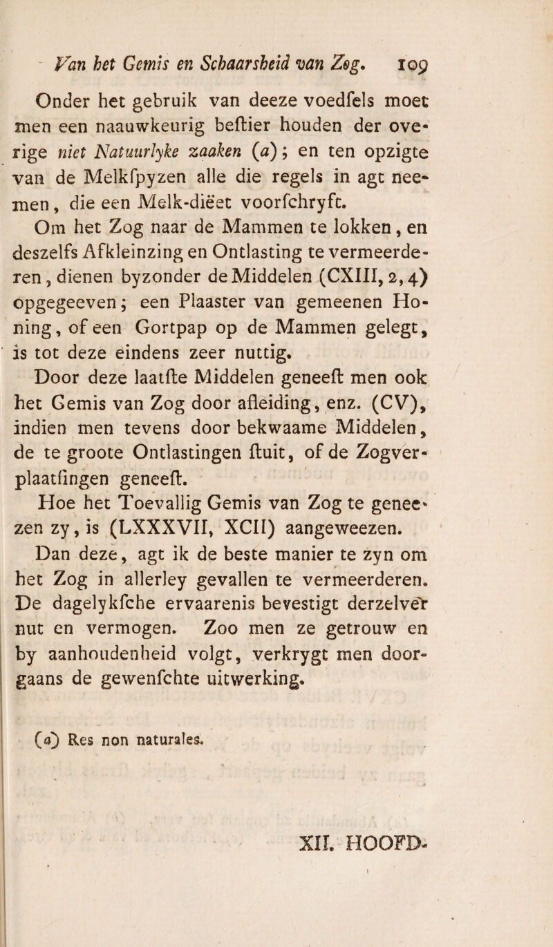 Onder het gebruik van deeze voedfels moet men een naauwkeurig beftier houden der ove¬ rige niet Natutirlyke zaaken (0); en ten opzigte van de Melkfpyzen alle die regels in agt nee* men, die een Melk-diëet voorfchryft. Om het Zog naar de Mammen te lokken, en deszelfs Afkleinzing en Ontlasting te vermeerde¬ ren , dienen byzonder de Middelen (CXIII, 2,4) opgegeeven, een Plaaster van gemeenen Ho¬ ning, of een Gortpap op de Mammen gelegt, ' is tot deze eindens zeer nuttig. Door deze laatfte Middelen geneeft men ook het Gemis van Zog door afleiding, enz. (CV), indien men tevens door bekwaame Middelen, de te groote Ontlastingen fluit, of de Zogver- plaatfingen geneeft. Hoe het Toevallig Gemis van Zog te genec- zen zy,is (LXXXVII, XCII) aangeweezen. Dan deze, agt ik de beste manier te zyn om het Zog in allerley gevallen te vermeerderen. De dagelykfche ervaarenis bevestigt derzelvët nut en vermogen. Zoo men ze getrouw en by aanhoudenheid volgt, verkrygt men door¬ gaans de gewenfchte uitwerking. i i (a]) Res non naturales. i i XII. HOOFD-