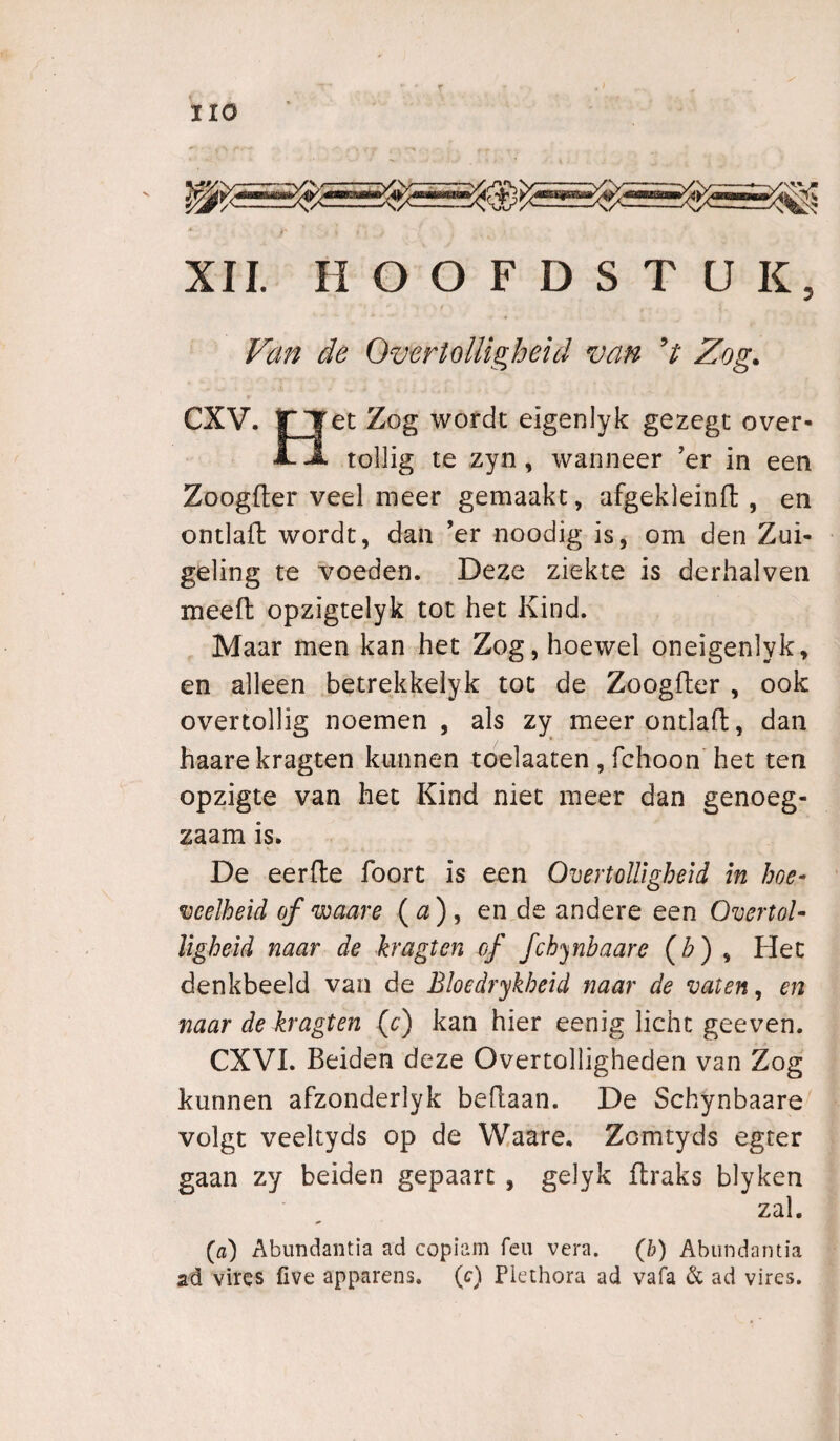 XII. HOOFDSTUK, Fan de Overtolligheid van V Zog. CXV. rTet Zog wordt eigenlyk gezegt over- ■t-i tollig te zyn, wanneer 'er in een Zoogller veel meer gemaakt, afgekleinfl:, en ontlaft wordt, dan ’er noodig is, om den Zui¬ geling te voeden. Deze ziekte is derhalven meefl opzigtelyk tot het Kind. Maar men kan het Zog, hoewel oneigenlyk, en alleen betrekkelyk tot de Zoogfter , ook overtollig noemen , als zy meer ontlaft, dan haare kragten kunnen toelaaten , fchoon' het ten opzigte van het Kind niet meer dan genoeg¬ zaam is. De eerde foort is een Overtolligheid in hoe¬ veelheid of waare (^), en de andere een Overtol- ligheid naar de kragten of fchjnbaare (h) ^ Het denkbeeld van de Bloedrykheid naar de vaten, en naar de kragten (c) kan hier eenig licht geeven. CXVI. Beiden deze Overtolligheden van Zog kunnen afzonderlyk beftaan. De Schynbaare volgt veeltyds op de Waare. Zcmtyds egter gaan zy beiden gepaart , gelyk flraks blyken zal. (fl) Abundantia ad copiam feu vera. (b) Abiindantia ad vires live apparens, (c) Plethora ad vafa & ad vires.