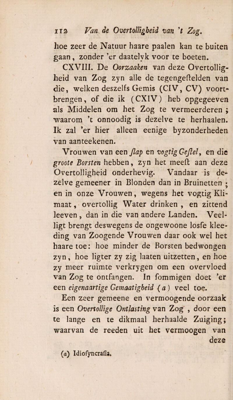 hoe zeer de Natuur haare paaien kan te buiten gaan , zonder ’er daatelyk voor te boeten. CXVIII. De Oorzaaken van deze Overtollig¬ heid van Zog zyn alle de tegengeflelden van die, welken deszelfs Gemis (CIV, CV) vóórt¬ brengen , of die ik (CXIV) heb opgegeeven als Middelen om het Zog te vermeerderen ; v/aarom ’t onnoodig is dezelve te herhaalen. Ik zal ’er hier alleen eenige byzonderheden van aanteekenen. . Vrouwen van een Jlap en vogtigGeJiely en die groote 'Borsten hebben, zyn het meelt aan deze Overtolligheid onderhevig. Vandaar is de¬ zelve gemeener in Blonden dan in Bruinetten ; en in onze Vrouwen, wegens het vogtig Kli¬ maat , overtollig Water drinken , en zittend leeven , dan in die van andere Landen. Veel- ligt brengt deswegens de ongewoone losfe klee- ding van Zoogende Vrouwen daar ook wel het haare toe: hoe minder de Borsten bedwongen zyn, hoe ligter zy zig laaten uitzetten, en hoe zy meer ruimte verkrygen om een overvloed van Zog te ontfangen. In fommigen doet ’er een eigenaartige Gemaatigheid {a ) veel toe. Een zeer gemeene en vermoogende oorzaak is een OvenolUge Ontlasting van Zog, door een te lange en te dikmaal herhaalde Zuiging; waarvan de reeden uit het vermoogen van deze {a) Idiofyncrafiaé