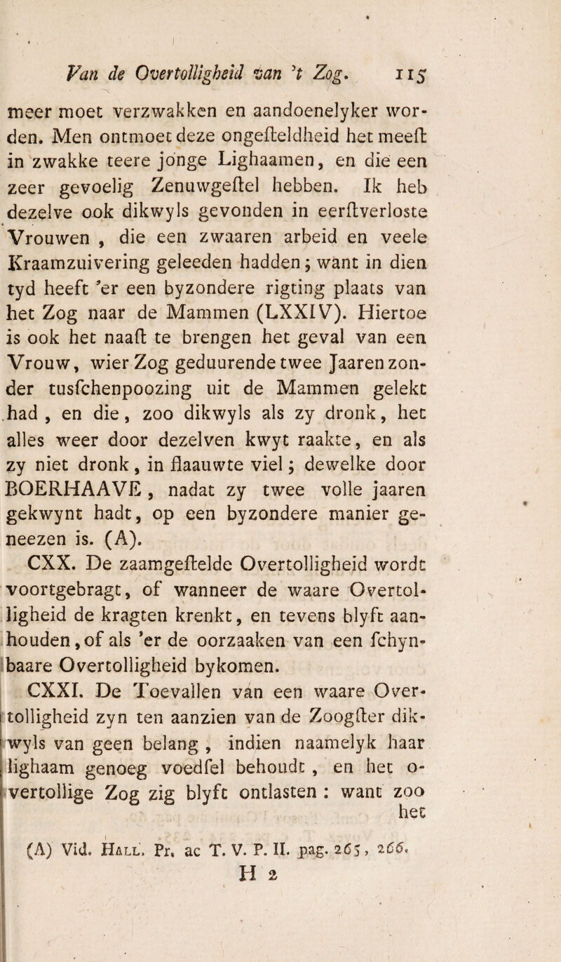 ■>v meer moet verzwakken en aandoenelyker wor¬ den. Men ontmoet deze ongeileldheid het meed in zwakke teere jonge Lighaamen, en die een zeer gevoelig Zenuwgeftel hebben. Ik heb dezelve ook dikwyls gevonden in eerftverloste Vrouwen , die een zwaaren arbeid en veele Kraamziiivering geleeden hadden; want in dien tyd heeft ’er een byzondere rigting plaats van het Zog naar de Mammen (LXXIV). Hiertoe is ook het naad te brengen het geval van een Vrouw, wier Zog geduurende twee Jaaren zon¬ der tusfchenpoozing uit de Mammen gelekt .had, en die, zoo dikwyls als zy dronk, het alles weer door dezelven kwyt raakte, en als zy niet dronk, in flaauwte viel; dewelke door BOERHAAVE , nadat zy twee volle jaaren gekwynt hadt, op een byzondere manier ge- neezen is. (A). CXX. De zaamgedelde Overtolligheid wordt voortgebragt, of wanneer de waare Overtol¬ ligheid de kragten krenkt, en tevens blyft aan¬ houden, of als *er de oorzaaken van een fchyn- baare Overtolligheid bykomen. CXXI. De Toevallen van een waare Over¬ tolligheid zyn ten aanzien van de Zoogder dik¬ wyls van geen belang , indien naamelyk haar lighaam genoeg voedfel behoudt , en het o- vertollige Zog zig blyft ontlasten : want zoo j het (A) Vid. Hall. Pr, ac T. V. P. ïl. pag. 265» H 2