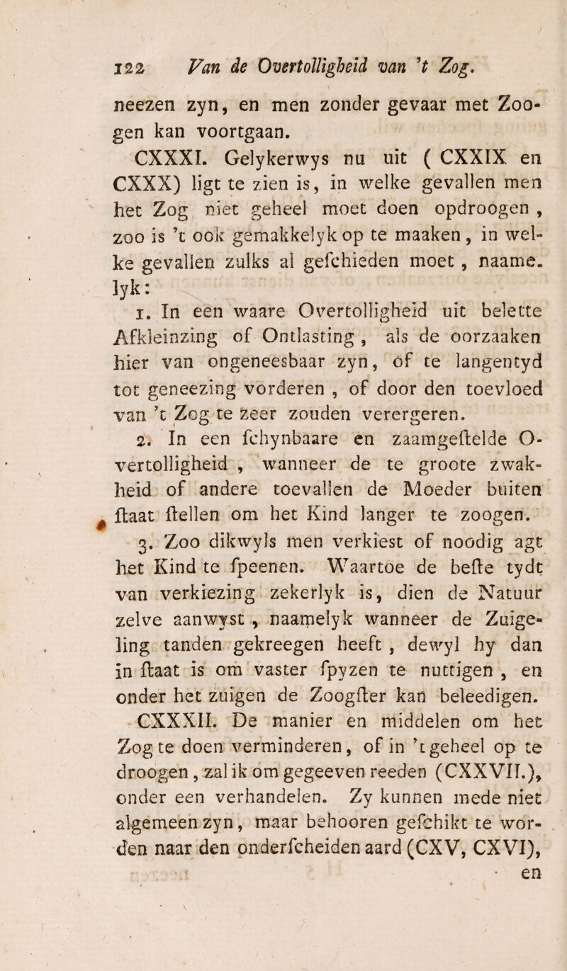 neezen zyn, en men zonder gevaar met Zoo- gen kan voortgaan. CXXXL Gelykerwys nu uit ( CXXIX en CXXX) ligt te zien is, in welke gevallen men ' het Zog niet geheel moet doen opdroogen , zoo is ’t ook gemakkelyk op te maaken, in wel¬ ke gevallen zulks al gefchieden moet, naame. lyk: 1. In een waare Overtolligheid uit belette Afkleinzing of Ontlasting , als de oorzaaken hier van ongeneesbaar zyn, óf te langentyd tot geneezing vorderen , of door den toevloed van't Zog te zeer zouden verergeren. 2. In een fchynbaare en zaamgeftelde O- vertolligheid , wanneer de te groote zwak¬ heid of andere toevallen de Moeder buiten ^ ftaat (tellen om het Kind langer te zoogen. 3. Zoo dikwyls men verkiest of noödig agt het Kind te fpeenen. Waartoe de befte tydt van verkiezing zekerlyk is, dien de Natuur zelve aanwyst , naarnelyk wanneer de Zuige¬ ling tanden gekreegen heeft , dewyl hy dan in ftaat is om vaster fpyzen te nuttigen , en onder het zuigen de Zoogfter kan beleedigen. CXXXII. De manier en middelen om het Zog te doen verminderen, of in geheel op te droogen , zal ik óm gegeeven reeden (CXXVIL), onder een verhandelen. Zy kunnen mede niet algemeen zyn, maar behooren gePehikt te wor¬ den naar den pnderfcheiden aard (CXV, CXVl), en