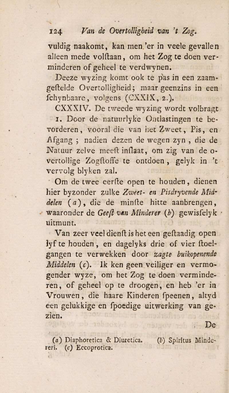 vuldig naakomt, kan men/er in veele gevallen alleen mede voldaan, om het Zog te doen ver¬ minderen of geheel te verdwynen. Deeze wyzing komt ook te pas in een zaam- gedelde Overtolligheid; maar geenzins in een fchynbaare, volgens (CXXIX, 2.). CXXXIV. De tweede v/yzing wordt volbragt I. Door de natuiirlyke Ontlastingen te be¬ vorderen, vooral die van het Zweet, Pis, en Afgang ; nadien dezen de wegen zyn , die de Natuur zelve meedinflaat, om zig van de o- vertollige Zogdoffe te ontdoen , gelyk in d vervolg blyken zal. Om de twee eerde open te houden, dienen hier byzonder zulke Zweet- en Pisdryvende Mid^ delen {a) y die de minde hitte aanbrengen, ‘ waaronder de Gee[l van Mlnderer (h) gewisfelyk uitmunt. Van zeer veeldiendisheteen gedaadig open lyf te houden , en dagelyks drie of vier doel- gangen te verwekken door zagte buikopenende Middelen (c). Ik ken geen veiliger en vermo- gender wyze, om het Zog te doen verminde¬ ren, of geheel op te droogen, en heb ’er in Vrouwen, die haare Kinderen fpeenen, altyd een gelukkige en fpoedige uitwerking van ge¬ zien. . De \ O) Diapboretica & Diuretlca. (h) Spiritus Minde- reri. (c) Eccoprotica.