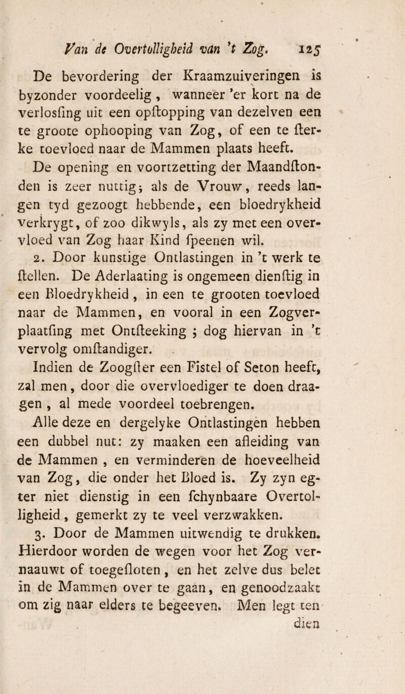 De bevordering der Kraamzuiveringen is byzonder voordeelig , wanneer ’er kort na de verlosfing uit een opftopping van dezelven een te groote ophooping van Zog, of een te fler- ke toevloed naar de Mammen plaats heeft. De opening en voortzetting der Maandilon- den is zeer nuttig; als de Vrouw, reeds lan¬ gen tyd gezoogt hebbende, een bloedrykheid verkrygt, of zoo dikwyls, als zy met een over¬ vloed van Zog haar Kind fpeerien wil. 2. Door kunstige Ontlastingen in ’t werk te, {lellen. De Aderlaating is ongemeen dienftig in een Bloedrykheid , in een te grooten toevloed naar de Mammen, en vooral in een Zogver- plaatfing met Ontfteeking ; dog hiervan in 't vervolg omilandiger. Indien de Zoogher een Fistel of Seton heeft, zal men, door die overvloediger te doen draa- gen , al mede voordeel toebrengen. Alle deze en dergelyke Oritlastingèn hebben een dubbel nut: zy maaken een afleiding van de Mammen , en verminderen de hoeveelheid van Zog, die onder het Bloed is. Zy zyn eg- ter niet dienstig in een fchynbaare Overtol¬ ligheid , gemerkt zy te veel verzwakken. 3. Door de Mammen uitwendig te drukken. Hierdoor worden de wegen voor het Zog ver- naauwt of toegefloten , en het zelve dus belet in de Mammen over te gaan, en genoodzaakt om zig naar elders te begeeven. Men legt ten-