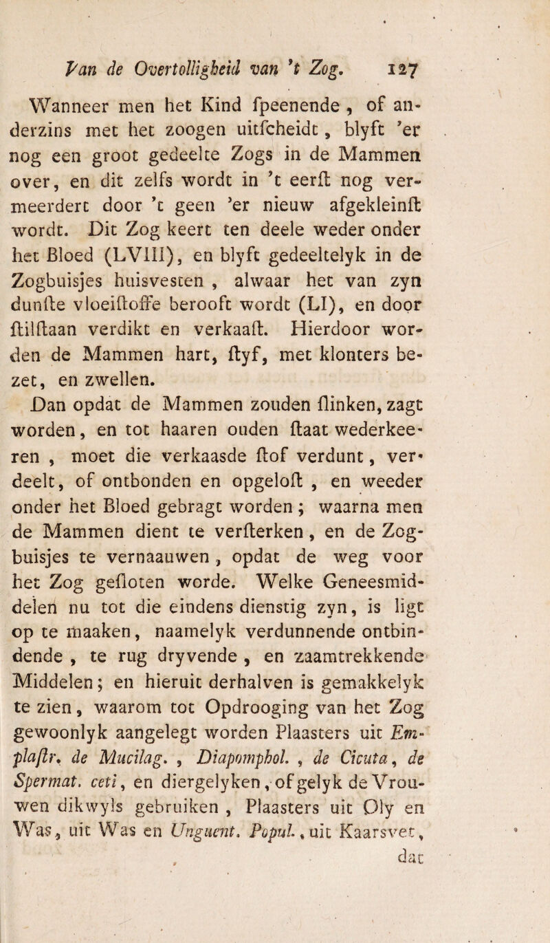 I Van de Overtolligheid mn Zog, 127 Wanneer men het Kind fpeenende , of an- derzins met het zoogen uitfcheidc, blyft ’er nog een groot gedeelte Zogs in de Mammen over, en dit zelfs wordt in ’t eerlt nog ver¬ meerdert door ’c geen ’er nieuw afgekleinft wordt. Dit Zog keert ten deele weder onder het Bloed (LVIII), en blyft gedeeltelyk in de Zogbuisjes huisvesten , alwaar het van zyn dunfte vloeiftofFe berooft wordt (LI), en door flilftaan verdikt en verkaaft. Hierdoor wor¬ den de Mammen hart, ftyf, met klonters be¬ zet, en zwellen. Dan opdat de Mammen zouden flinken, zagt worden, en tot haaren ouden Haat wederkee- ren , moet die verkaasde flof verdunt, ver¬ deelt, of ontbonden en opgelofl , en weeder onder het Bloed gebragt worden ; waarna men de Mammen dient te verflerken, en de Zcg- buisjes te vernaauwen , opdat de weg voor het Zog gefloten worde. Welke Geneesmid¬ delen nu tot die eindens dienstig zyn, is ligt op te itiaaken, naamelyk verdunnende ontbin¬ dende , te rug dryvende , en zaamtrekkende- Middelen; en hieruit derhalven is gemakkelyk te zien, waarom tot Opdrooging van het Zog gewoonlyk aangelegt worden Plaasters uit Evi- plafir, de Mucilag, , DiapomphoL , de Ckuta^ de Spermat. ceti^ en diergelyken ,of gelyk de Vrou¬ wen dikwyls gebruiken , Plaasters uit Oly en Was, uit Was en Unguent, Populo nit Kaarsvet, dac